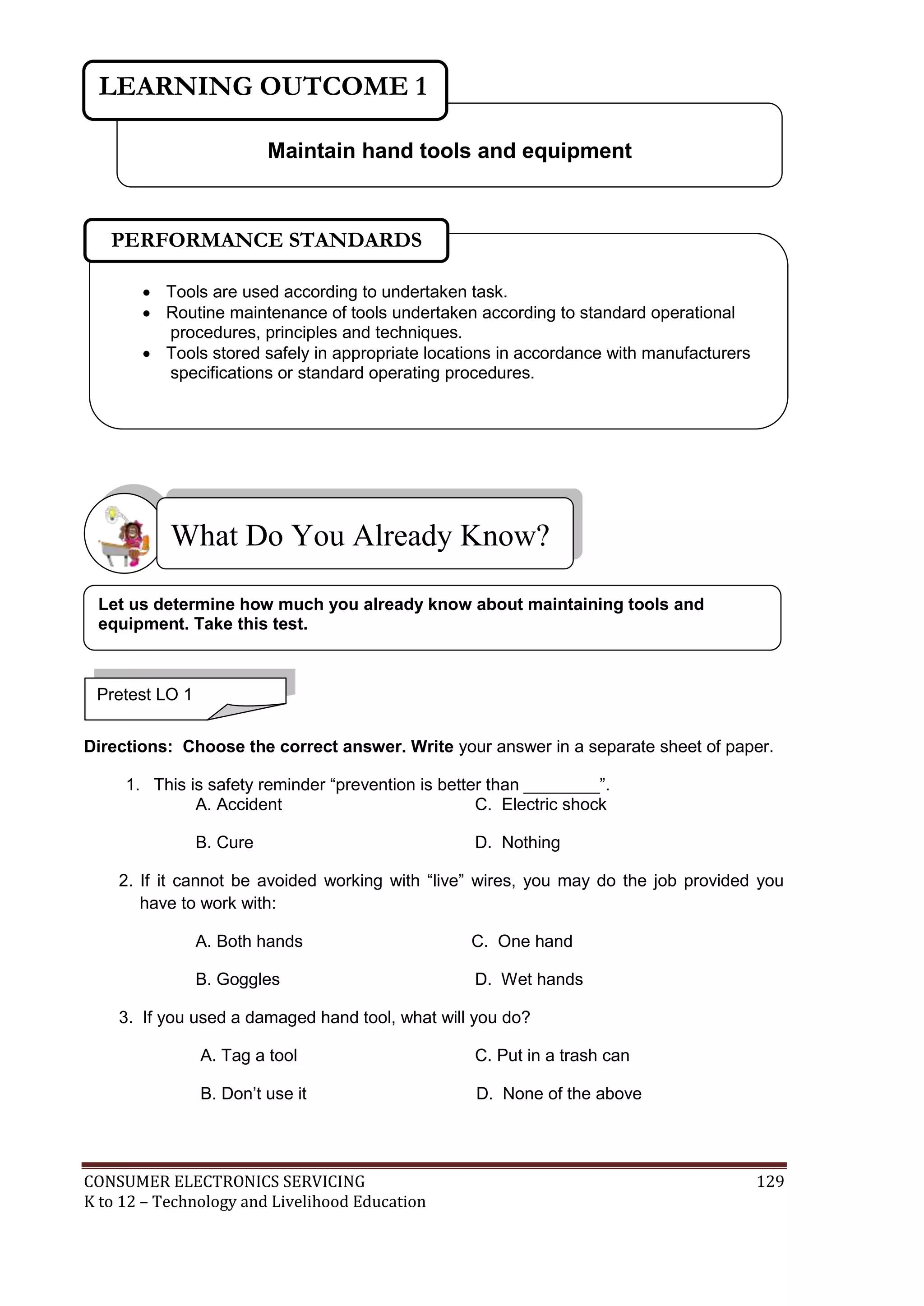 CONSUMER ELECTRONICS SERVICING 129
K to 12 – Technology and Livelihood Education
Directions: Choose the correct answer. Write your answer in a separate sheet of paper.
1. This is safety reminder “prevention is better than ________”.
A. Accident C. Electric shock
B. Cure D. Nothing
2. If it cannot be avoided working with “live” wires, you may do the job provided you
have to work with:
A. Both hands C. One hand
B. Goggles D. Wet hands
3. If you used a damaged hand tool, what will you do?
A. Tag a tool C. Put in a trash can
B. Don’t use it D. None of the above
What Do You Already Know?
Maintain hand tools and equipment
LEARNING OUTCOME 1
Pretest LO 1
 Tools are used according to undertaken task.
 Routine maintenance of tools undertaken according to standard operational
procedures, principles and techniques.
 Tools stored safely in appropriate locations in accordance with manufacturers
specifications or standard operating procedures.
PERFORMANCE STANDARDS
Let us determine how much you already know about maintaining tools and
equipment. Take this test.
 
