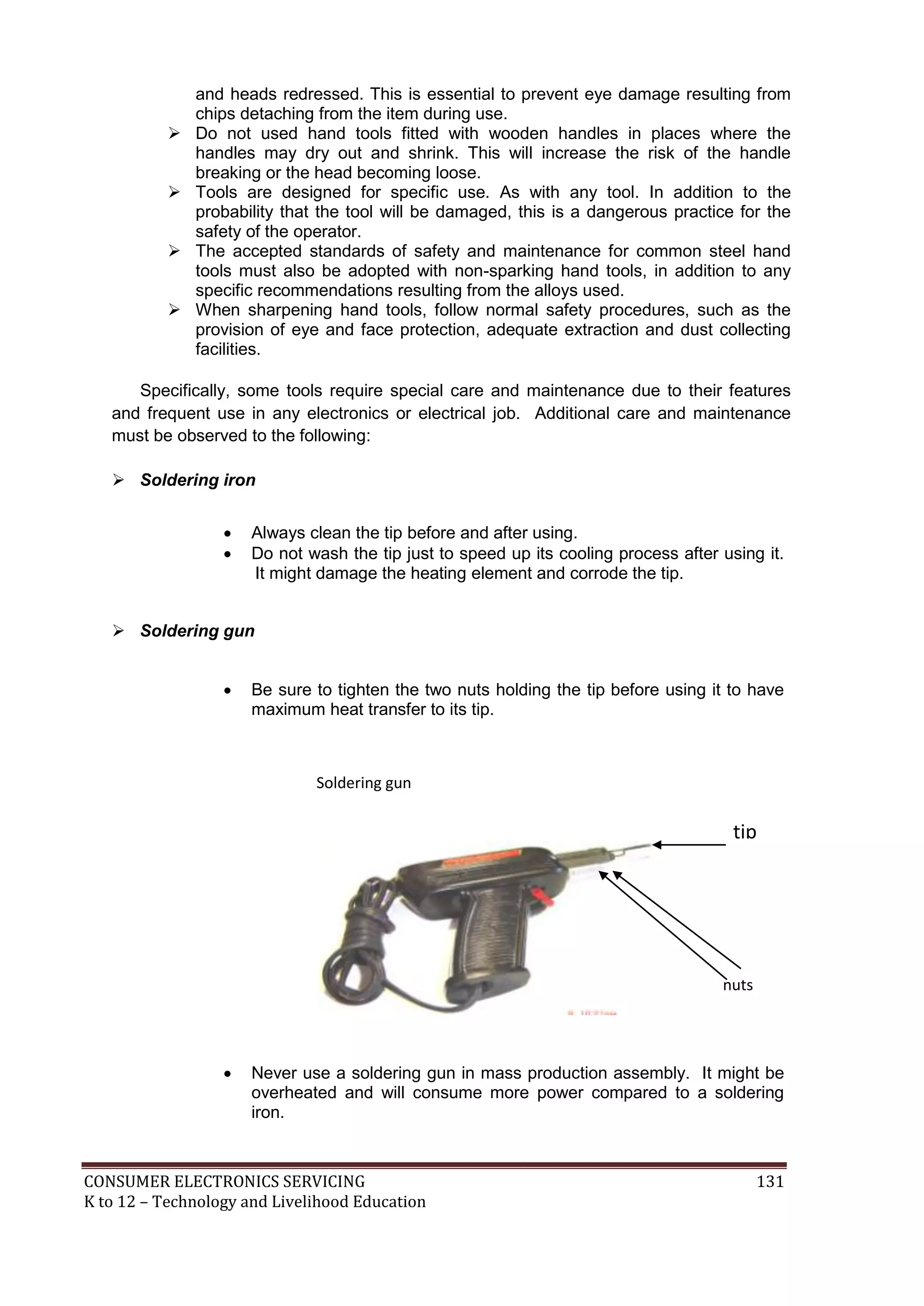 CONSUMER ELECTRONICS SERVICING 131
K to 12 – Technology and Livelihood Education
and heads redressed. This is essential to prevent eye damage resulting from
chips detaching from the item during use.
 Do not used hand tools fitted with wooden handles in places where the
handles may dry out and shrink. This will increase the risk of the handle
breaking or the head becoming loose.
 Tools are designed for specific use. As with any tool. In addition to the
probability that the tool will be damaged, this is a dangerous practice for the
safety of the operator.
 The accepted standards of safety and maintenance for common steel hand
tools must also be adopted with non-sparking hand tools, in addition to any
specific recommendations resulting from the alloys used.
 When sharpening hand tools, follow normal safety procedures, such as the
provision of eye and face protection, adequate extraction and dust collecting
facilities.
Specifically, some tools require special care and maintenance due to their features
and frequent use in any electronics or electrical job. Additional care and maintenance
must be observed to the following:
 Soldering iron
 Always clean the tip before and after using.
 Do not wash the tip just to speed up its cooling process after using it.
It might damage the heating element and corrode the tip.
 Soldering gun
 Be sure to tighten the two nuts holding the tip before using it to have
maximum heat transfer to its tip.
 Never use a soldering gun in mass production assembly. It might be
overheated and will consume more power compared to a soldering
iron.
nuts
tip
Soldering gun
 