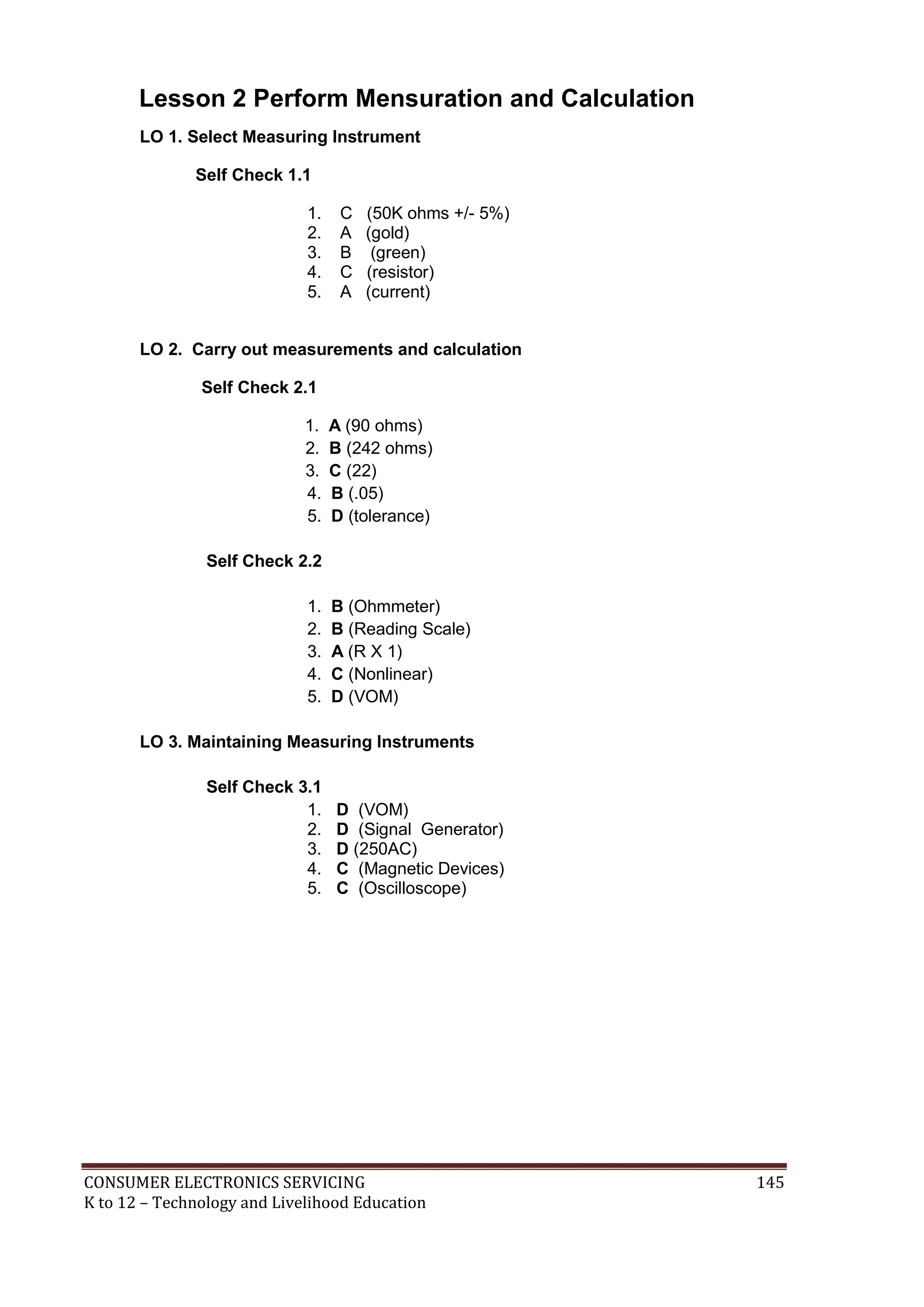 CONSUMER ELECTRONICS SERVICING 145
K to 12 – Technology and Livelihood Education
Lesson 2 Perform Mensuration and Calculation
LO 1. Select Measuring Instrument
Self Check 1.1
1. C (50K ohms +/- 5%)
2. A (gold)
3. B (green)
4. C (resistor)
5. A (current)
LO 2. Carry out measurements and calculation
Self Check 2.1
1. A (90 ohms)
2. B (242 ohms)
3. C (22)
4. B (.05)
5. D (tolerance)
Self Check 2.2
1. B (Ohmmeter)
2. B (Reading Scale)
3. A (R X 1)
4. C (Nonlinear)
5. D (VOM)
LO 3. Maintaining Measuring Instruments
Self Check 3.1
1. D (VOM)
2. D (Signal Generator)
3. D (250AC)
4. C (Magnetic Devices)
5. C (Oscilloscope)
 
