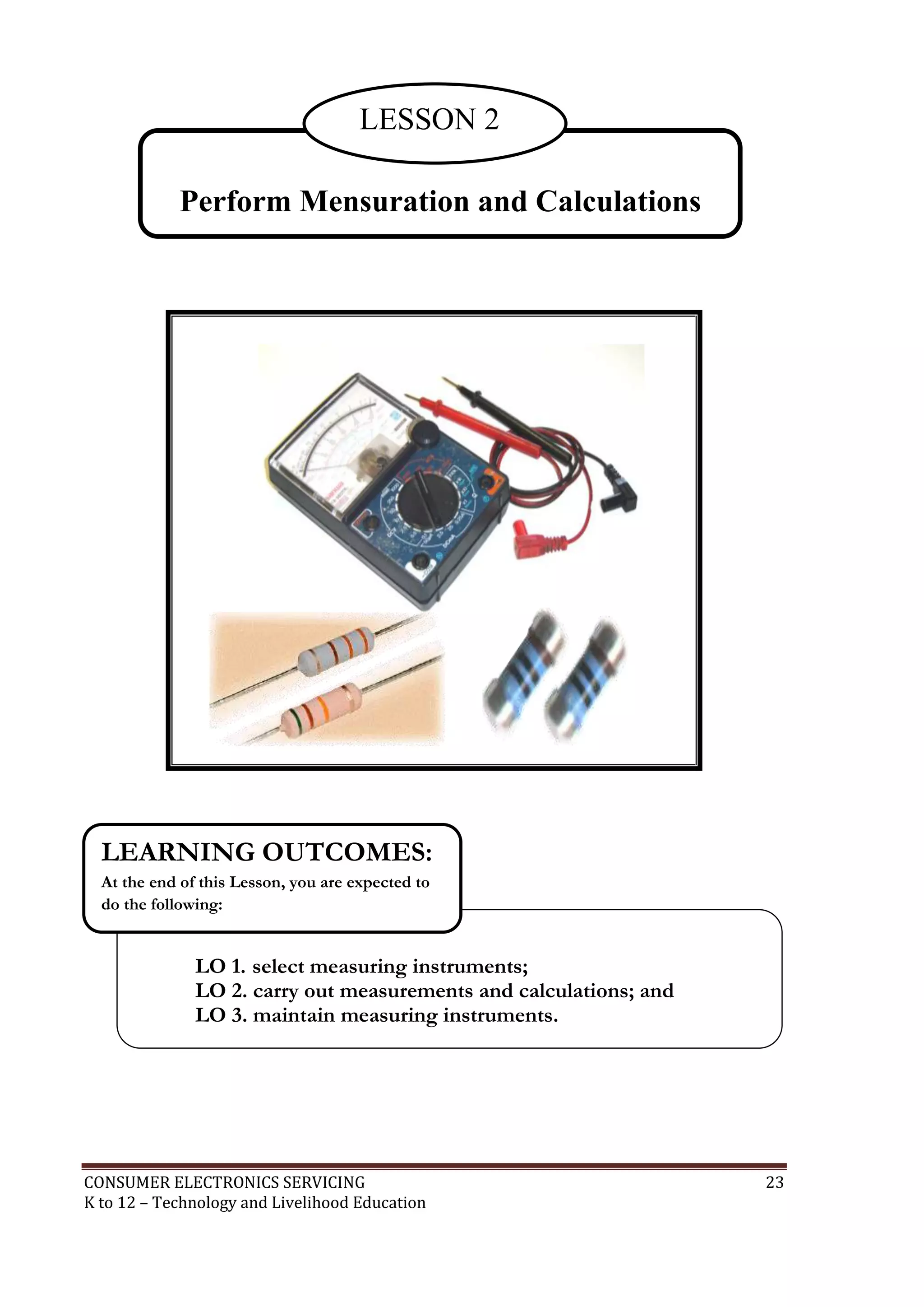 CONSUMER ELECTRONICS SERVICING 23
K to 12 – Technology and Livelihood Education
Perform Mensuration and Calculations
LESSON 2
LO 1. select measuring instruments;
LO 2. carry out measurements and calculations; and
LO 3. maintain measuring instruments.
LEARNING OUTCOMES:
At the end of this Lesson, you are expected to
do the following:
 