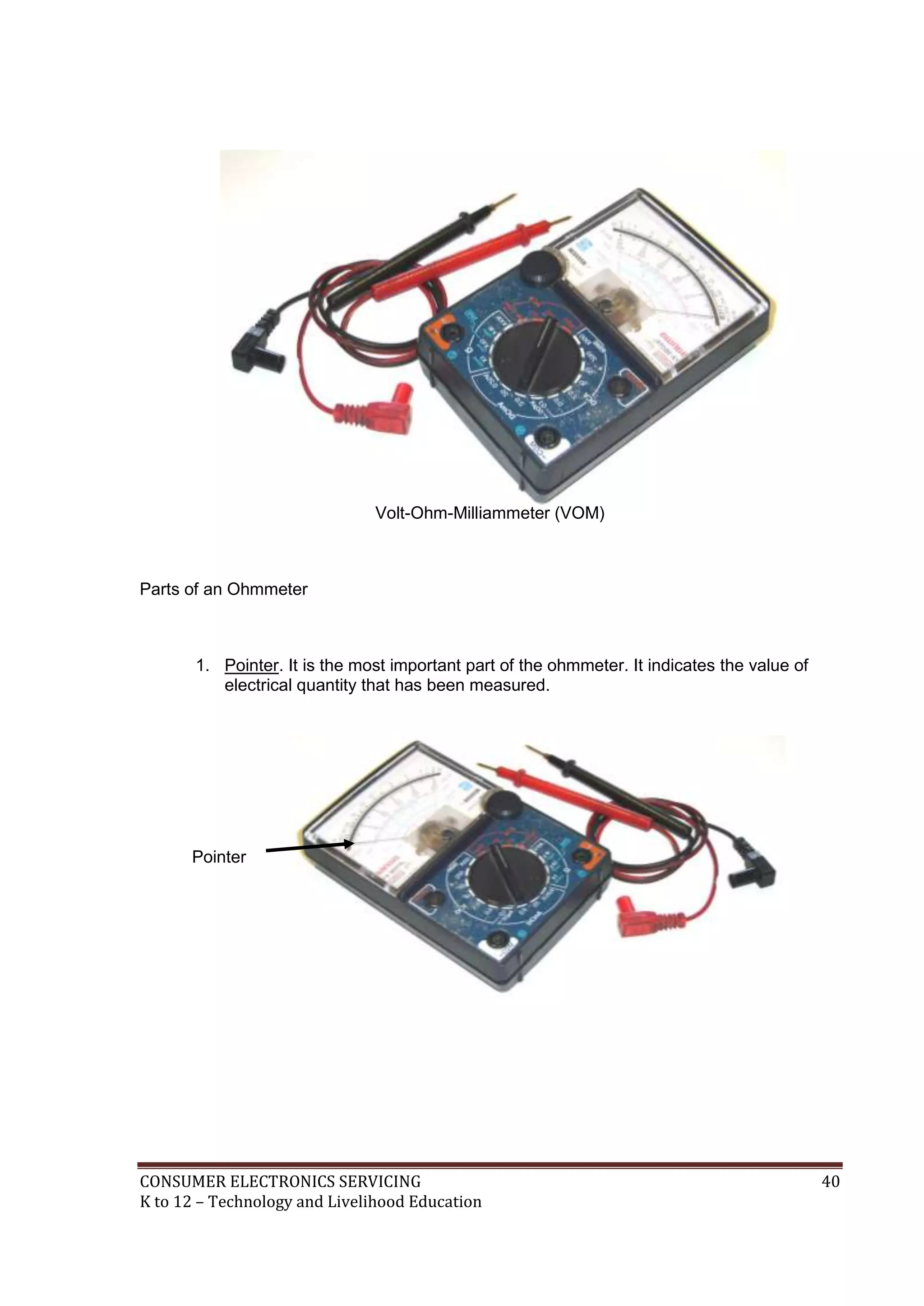 CONSUMER ELECTRONICS SERVICING 40
K to 12 – Technology and Livelihood Education
Volt-Ohm-Milliammeter (VOM)
Parts of an Ohmmeter
1. Pointer. It is the most important part of the ohmmeter. It indicates the value of
electrical quantity that has been measured.
Pointer
 
