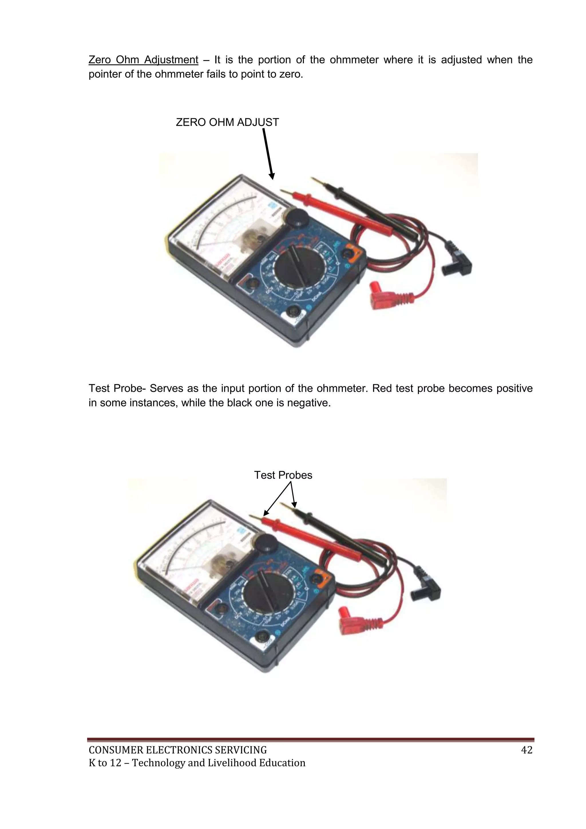 CONSUMER ELECTRONICS SERVICING 42
K to 12 – Technology and Livelihood Education
Zero Ohm Adjustment – It is the portion of the ohmmeter where it is adjusted when the
pointer of the ohmmeter fails to point to zero.
ZERO OHM ADJUST
Test Probe- Serves as the input portion of the ohmmeter. Red test probe becomes positive
in some instances, while the black one is negative.
Test Probes
 