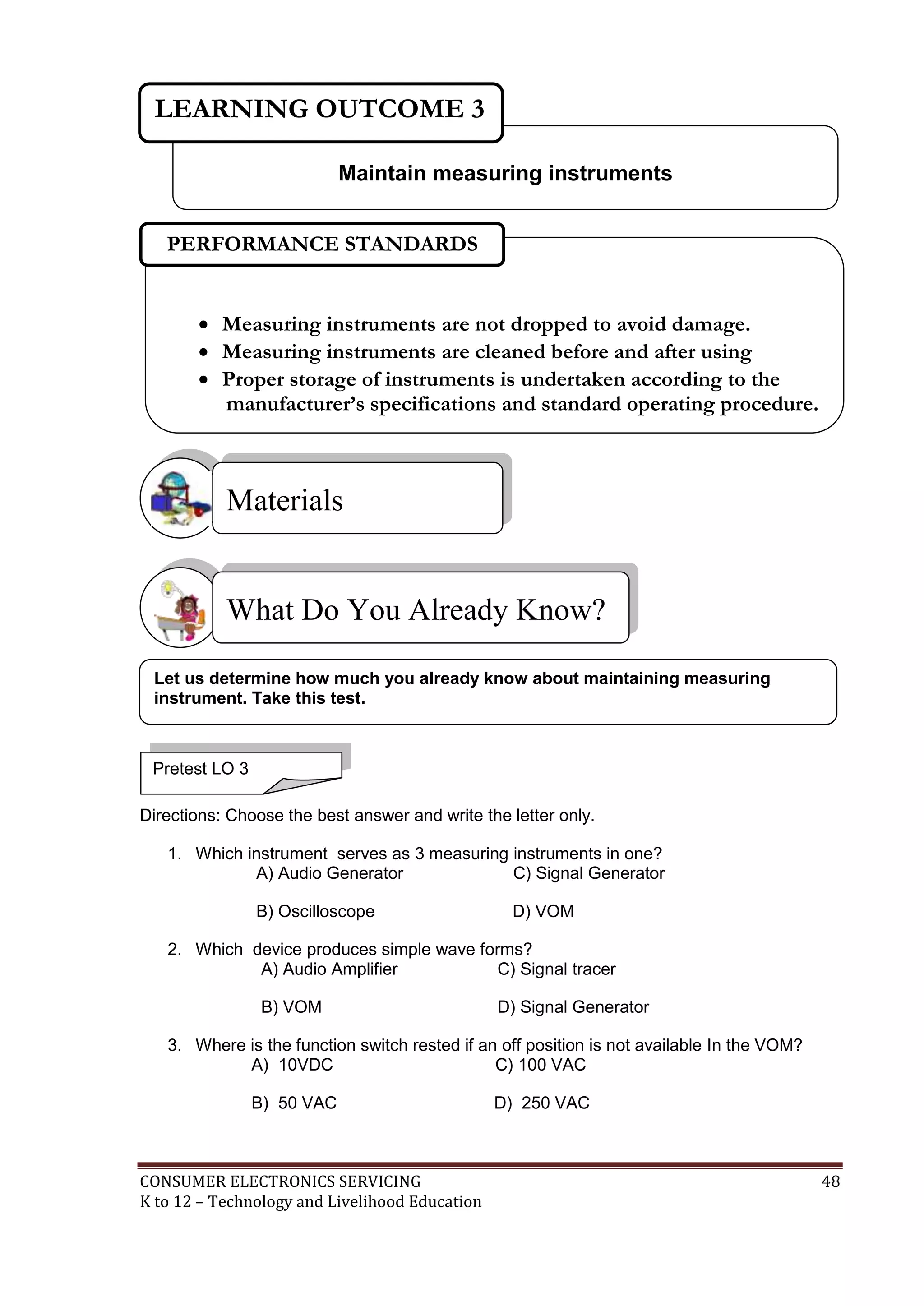 CONSUMER ELECTRONICS SERVICING 48
K to 12 – Technology and Livelihood Education
Directions: Choose the best answer and write the letter only.
1. Which instrument serves as 3 measuring instruments in one?
A) Audio Generator C) Signal Generator
B) Oscilloscope D) VOM
2. Which device produces simple wave forms?
A) Audio Amplifier C) Signal tracer
B) VOM D) Signal Generator
3. Where is the function switch rested if an off position is not available In the VOM?
A) 10VDC C) 100 VAC
B) 50 VAC D) 250 VAC
What Do You Already Know?
Materials
Maintain measuring instruments
LEARNING OUTCOME 3
Pretest LO 3
 Measuring instruments are not dropped to avoid damage.
 Measuring instruments are cleaned before and after using
 Proper storage of instruments is undertaken according to the
manufacturer’s specifications and standard operating procedure.
PERFORMANCE STANDARDS
Let us determine how much you already know about maintaining measuring
instrument. Take this test.
 