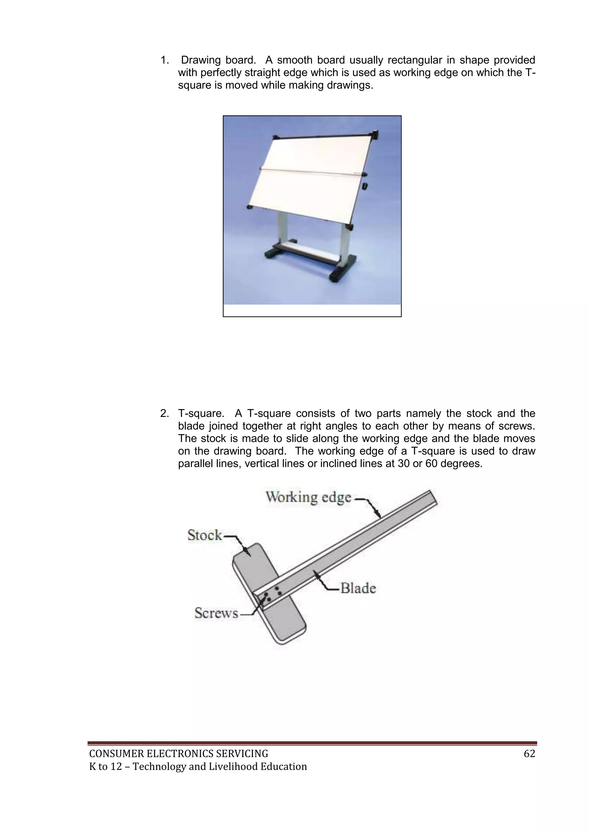 CONSUMER ELECTRONICS SERVICING 62
K to 12 – Technology and Livelihood Education
1. Drawing board. A smooth board usually rectangular in shape provided
with perfectly straight edge which is used as working edge on which the T-
square is moved while making drawings.
2. T-square. A T-square consists of two parts namely the stock and the
blade joined together at right angles to each other by means of screws.
The stock is made to slide along the working edge and the blade moves
on the drawing board. The working edge of a T-square is used to draw
parallel lines, vertical lines or inclined lines at 30 or 60 degrees.
 