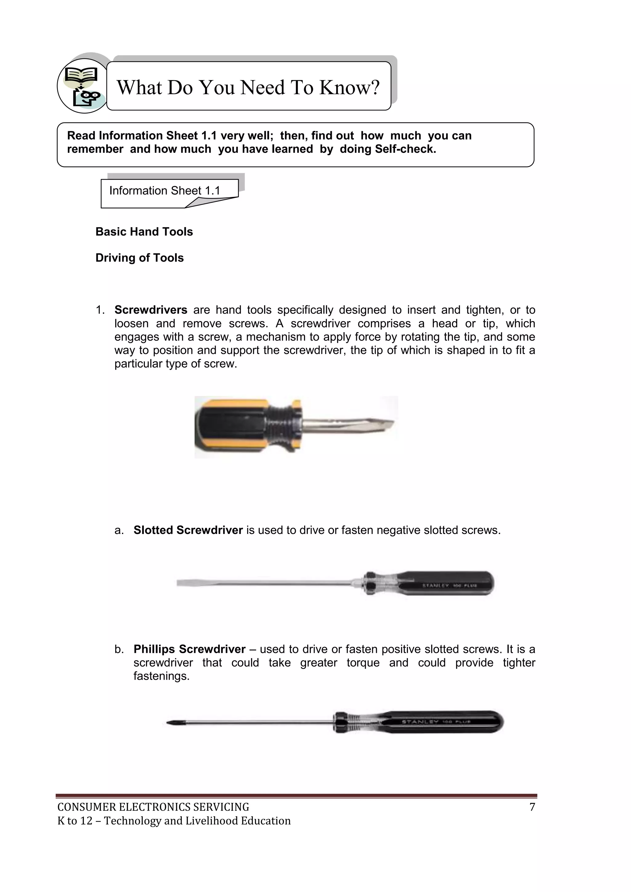 CONSUMER ELECTRONICS SERVICING 7
K to 12 – Technology and Livelihood Education
What Do You Need To Know?
Basic Hand Tools
Driving of Tools
1. Screwdrivers are hand tools specifically designed to insert and tighten, or to
loosen and remove screws. A screwdriver comprises a head or tip, which
engages with a screw, a mechanism to apply force by rotating the tip, and some
way to position and support the screwdriver, the tip of which is shaped in to fit a
particular type of screw.
a. Slotted Screwdriver is used to drive or fasten negative slotted screws.
b. Phillips Screwdriver – used to drive or fasten positive slotted screws. It is a
screwdriver that could take greater torque and could provide tighter
fastenings.
Information Sheet 1.1
Read Information Sheet 1.1 very well; then, find out how much you can
remember and how much you have learned by doing Self-check.
 