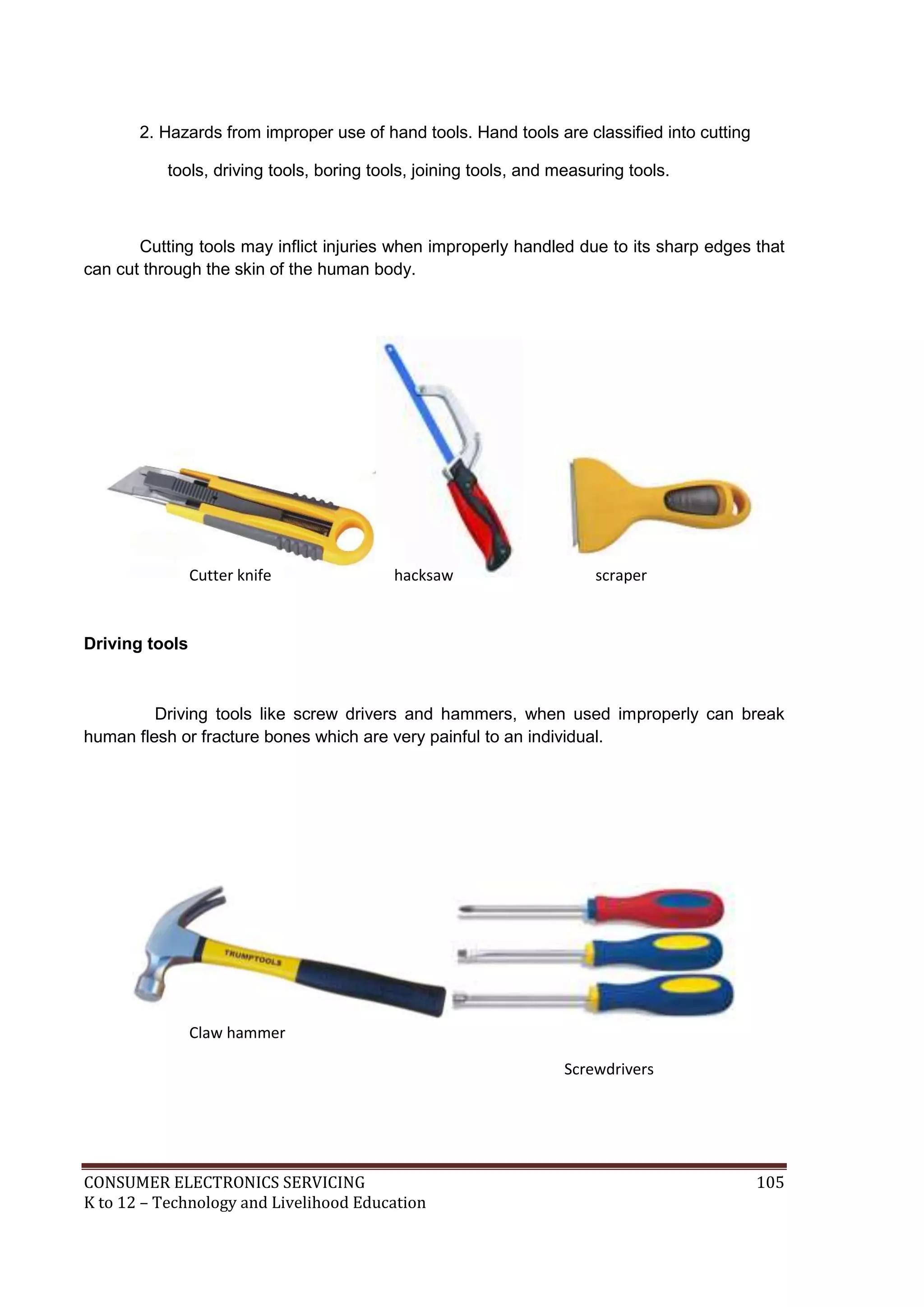 CONSUMER ELECTRONICS SERVICING 105
K to 12 – Technology and Livelihood Education
2. Hazards from improper use of hand tools. Hand tools are classified into cutting
tools, driving tools, boring tools, joining tools, and measuring tools.
Cutting tools may inflict injuries when improperly handled due to its sharp edges that
can cut through the skin of the human body.
Driving tools
Driving tools like screw drivers and hammers, when used improperly can break
human flesh or fracture bones which are very painful to an individual.
Cutter knife hacksaw scraper
Claw hammer
Screwdrivers
 