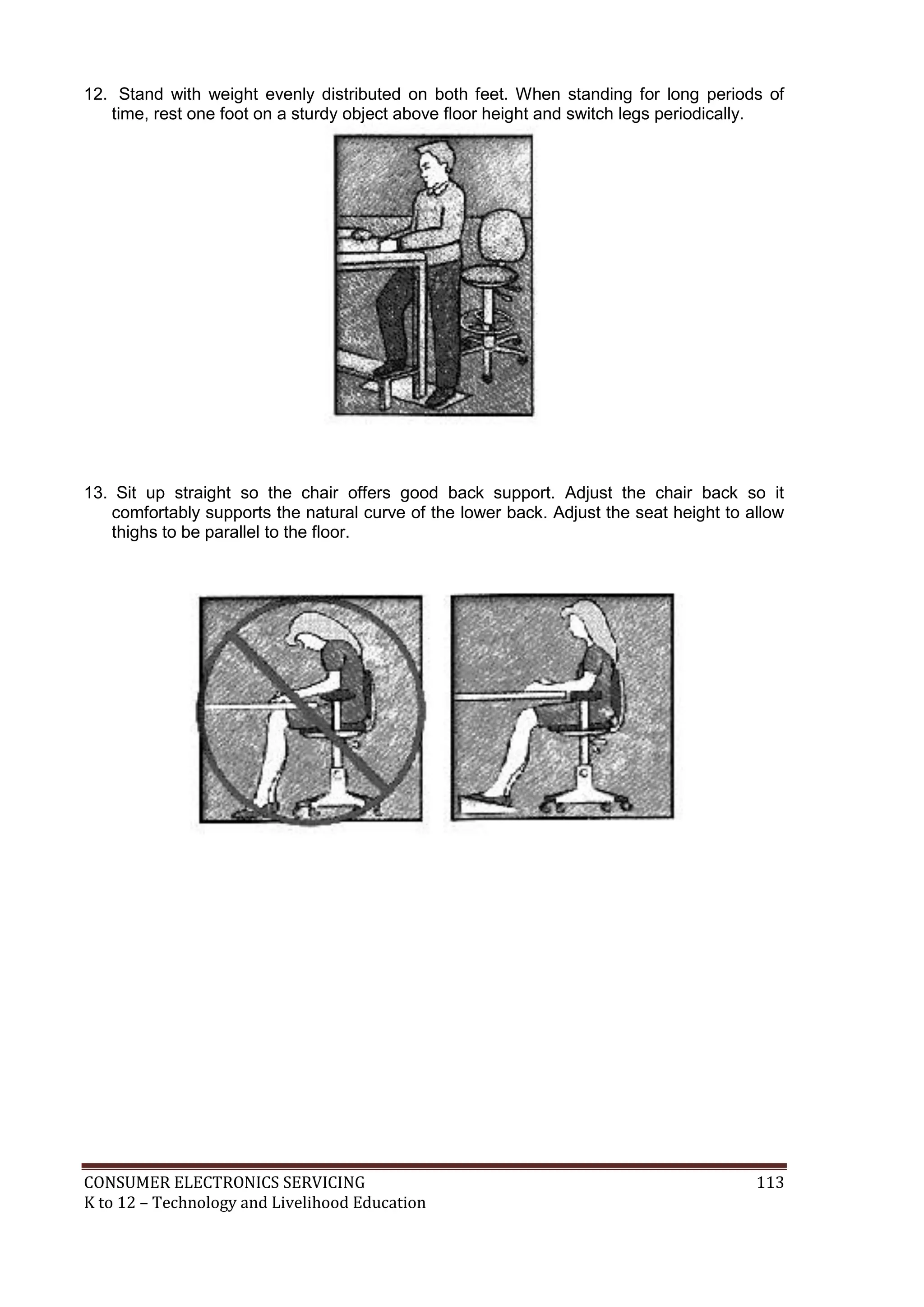 CONSUMER ELECTRONICS SERVICING 113
K to 12 – Technology and Livelihood Education
12. Stand with weight evenly distributed on both feet. When standing for long periods of
time, rest one foot on a sturdy object above floor height and switch legs periodically.
13. Sit up straight so the chair offers good back support. Adjust the chair back so it
comfortably supports the natural curve of the lower back. Adjust the seat height to allow
thighs to be parallel to the floor.
 