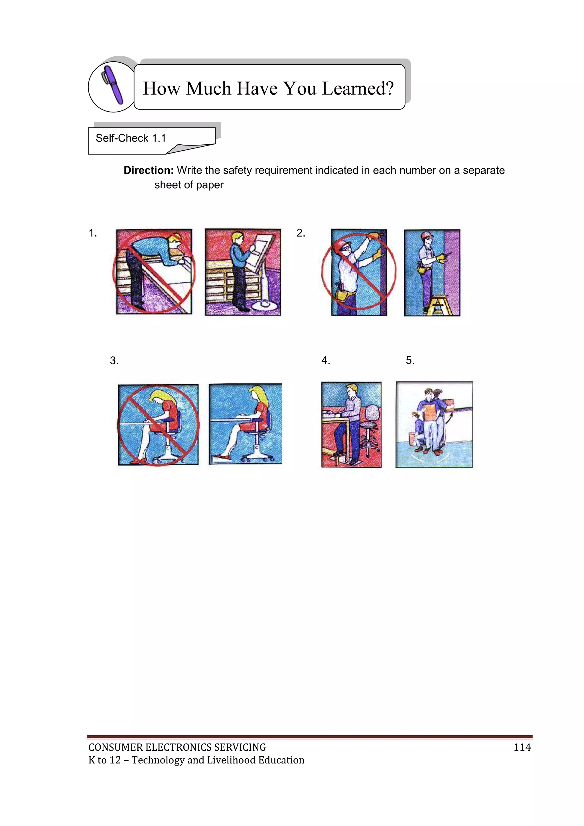 CONSUMER ELECTRONICS SERVICING 114
K to 12 – Technology and Livelihood Education
How Much Have You Learned?
Direction: Write the safety requirement indicated in each number on a separate
sheet of paper
1.
3.
2.
4. 5.
Self-Check 1.1
 
