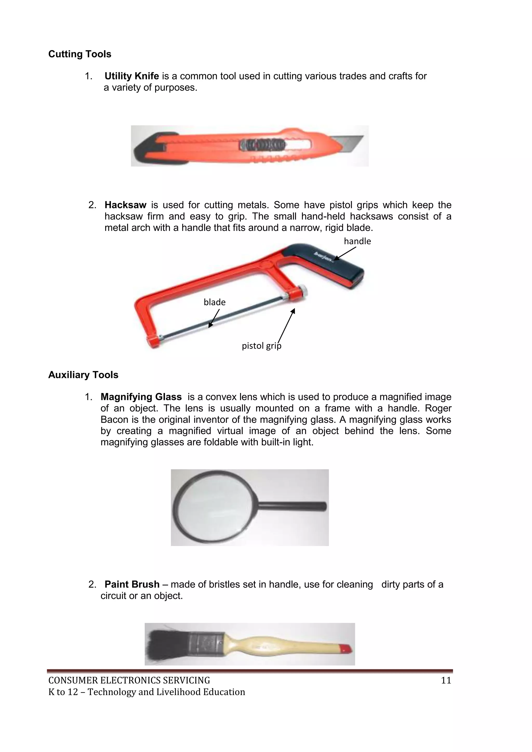 CONSUMER ELECTRONICS SERVICING 11
K to 12 – Technology and Livelihood Education
Cutting Tools
1. Utility Knife is a common tool used in cutting various trades and crafts for
a variety of purposes.
2. Hacksaw is used for cutting metals. Some have pistol grips which keep the
hacksaw firm and easy to grip. The small hand-held hacksaws consist of a
metal arch with a handle that fits around a narrow, rigid blade.
Auxiliary Tools
1. Magnifying Glass is a convex lens which is used to produce a magnified image
of an object. The lens is usually mounted on a frame with a handle. Roger
Bacon is the original inventor of the magnifying glass. A magnifying glass works
by creating a magnified virtual image of an object behind the lens. Some
magnifying glasses are foldable with built-in light.
2. Paint Brush – made of bristles set in handle, use for cleaning dirty parts of a
circuit or an object.
handle
blade
pistol grip
 