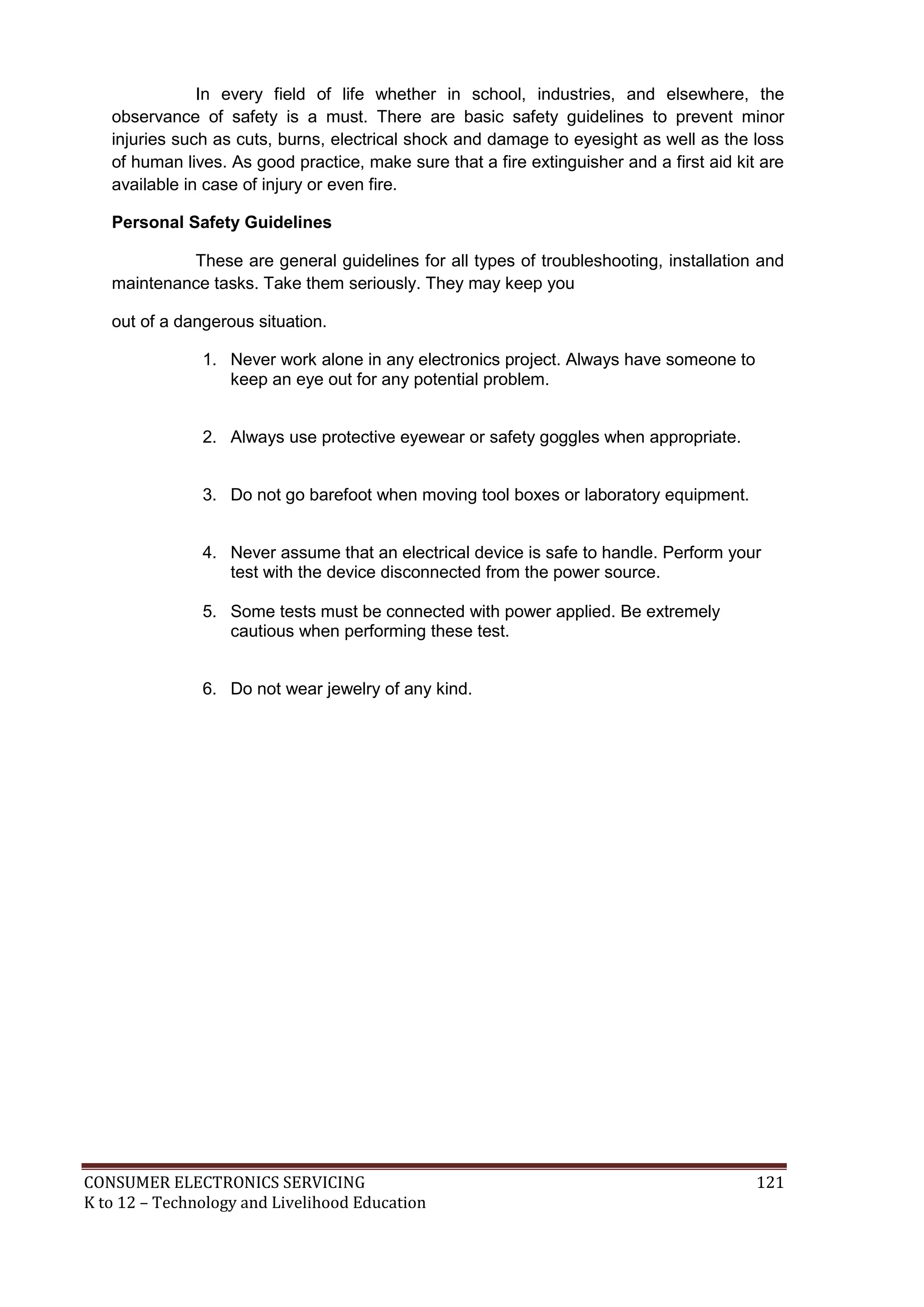 CONSUMER ELECTRONICS SERVICING 121
K to 12 – Technology and Livelihood Education
In every field of life whether in school, industries, and elsewhere, the
observance of safety is a must. There are basic safety guidelines to prevent minor
injuries such as cuts, burns, electrical shock and damage to eyesight as well as the loss
of human lives. As good practice, make sure that a fire extinguisher and a first aid kit are
available in case of injury or even fire.
Personal Safety Guidelines
These are general guidelines for all types of troubleshooting, installation and
maintenance tasks. Take them seriously. They may keep you
out of a dangerous situation.
1. Never work alone in any electronics project. Always have someone to
keep an eye out for any potential problem.
2. Always use protective eyewear or safety goggles when appropriate.
3. Do not go barefoot when moving tool boxes or laboratory equipment.
4. Never assume that an electrical device is safe to handle. Perform your
test with the device disconnected from the power source.
5. Some tests must be connected with power applied. Be extremely
cautious when performing these test.
6. Do not wear jewelry of any kind.
 