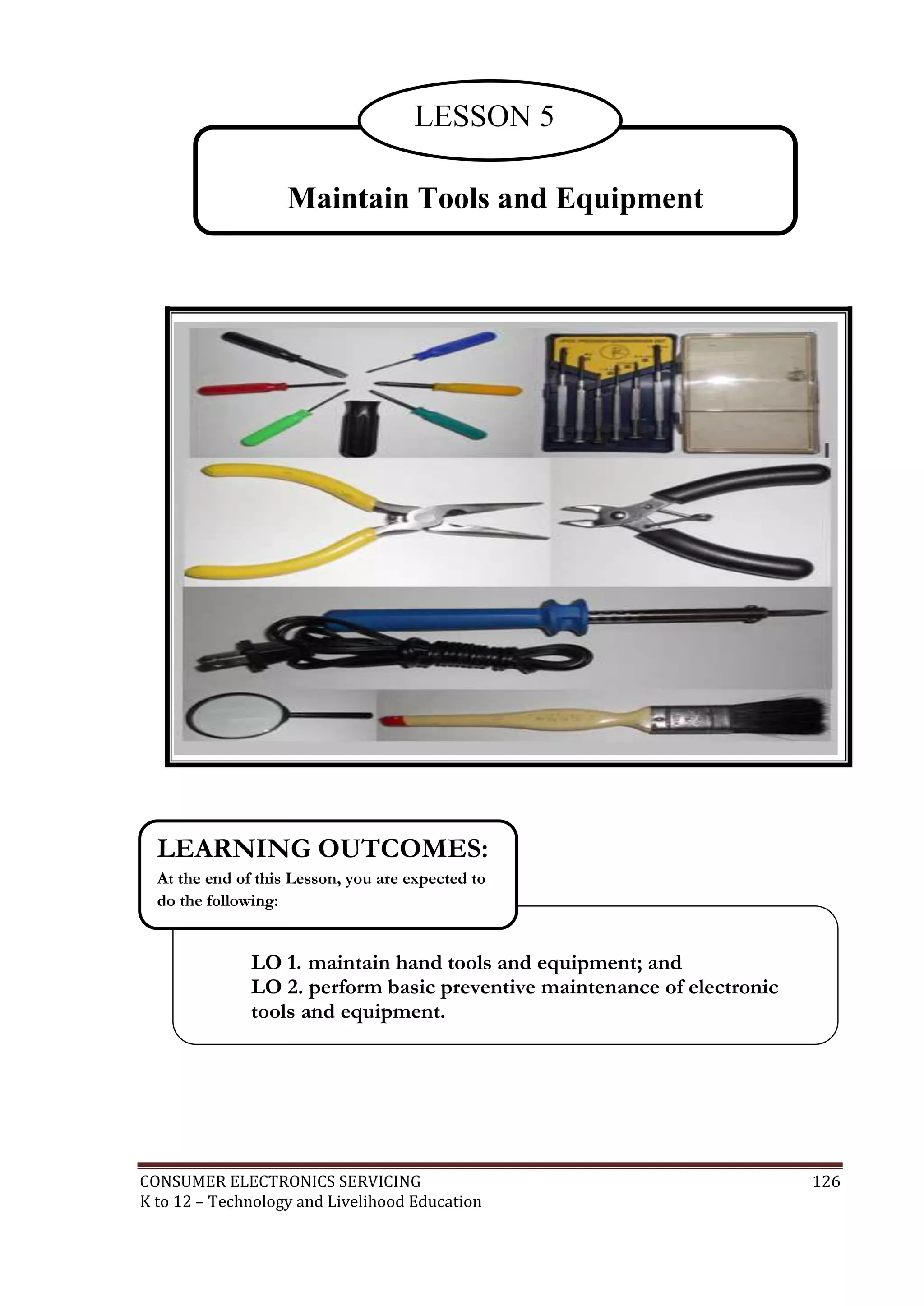CONSUMER ELECTRONICS SERVICING 126
K to 12 – Technology and Livelihood Education
Maintain Tools and Equipment
LESSON 5
LO 1. maintain hand tools and equipment; and
LO 2. perform basic preventive maintenance of electronic
tools and equipment.
LEARNING OUTCOMES:
At the end of this Lesson, you are expected to
do the following:
 