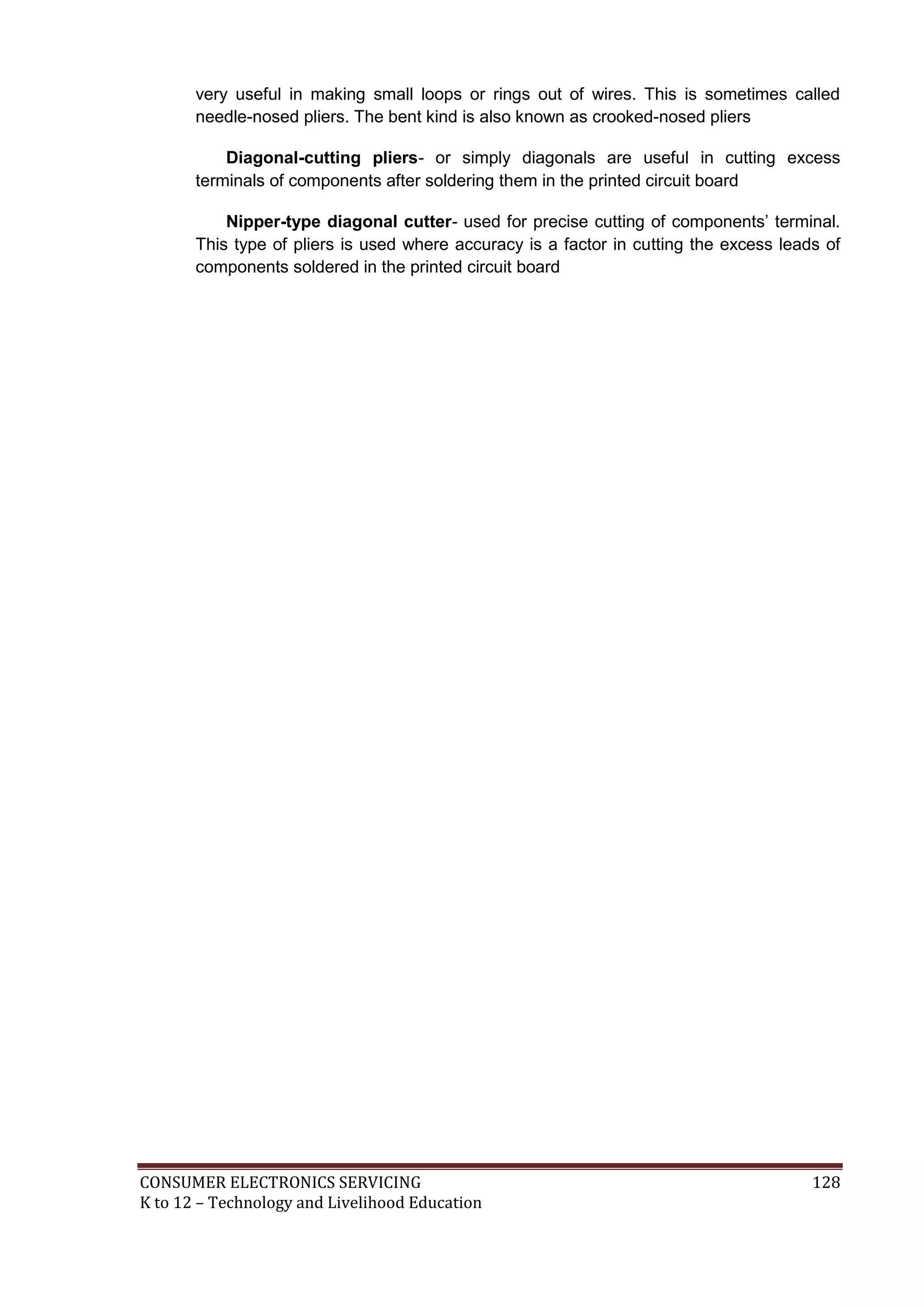 CONSUMER ELECTRONICS SERVICING 128
K to 12 – Technology and Livelihood Education
very useful in making small loops or rings out of wires. This is sometimes called
needle-nosed pliers. The bent kind is also known as crooked-nosed pliers
Diagonal-cutting pliers- or simply diagonals are useful in cutting excess
terminals of components after soldering them in the printed circuit board
Nipper-type diagonal cutter- used for precise cutting of components’ terminal.
This type of pliers is used where accuracy is a factor in cutting the excess leads of
components soldered in the printed circuit board
 