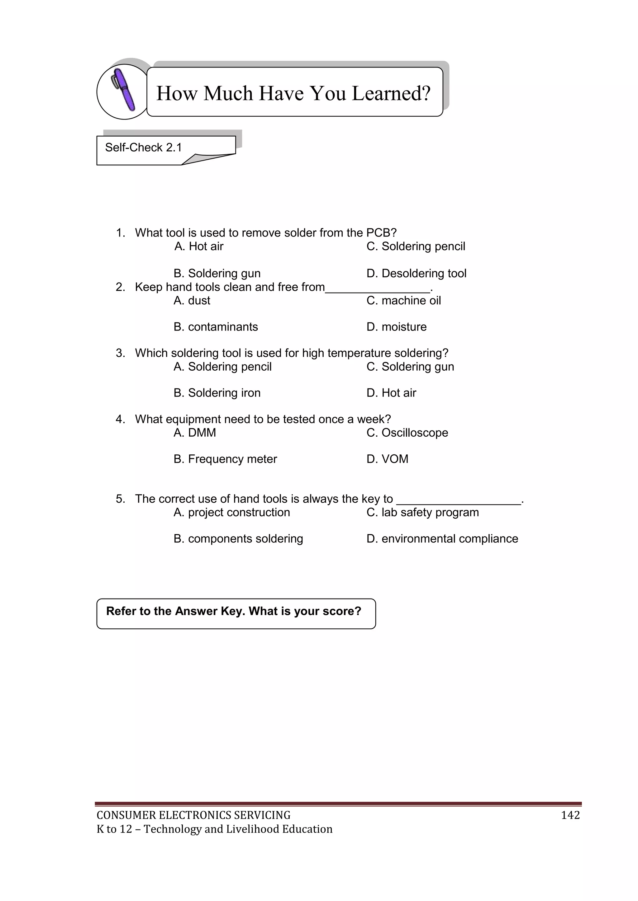 CONSUMER ELECTRONICS SERVICING 142
K to 12 – Technology and Livelihood Education
1. What tool is used to remove solder from the PCB?
A. Hot air C. Soldering pencil
B. Soldering gun D. Desoldering tool
2. Keep hand tools clean and free from________________.
A. dust C. machine oil
B. contaminants D. moisture
3. Which soldering tool is used for high temperature soldering?
A. Soldering pencil C. Soldering gun
B. Soldering iron D. Hot air
4. What equipment need to be tested once a week?
A. DMM C. Oscilloscope
B. Frequency meter D. VOM
5. The correct use of hand tools is always the key to ___________________.
A. project construction C. lab safety program
B. components soldering D. environmental compliance
Refer to the Answer Key. What is your score?
How Much Have You Learned?
Self-Check 2.1
 