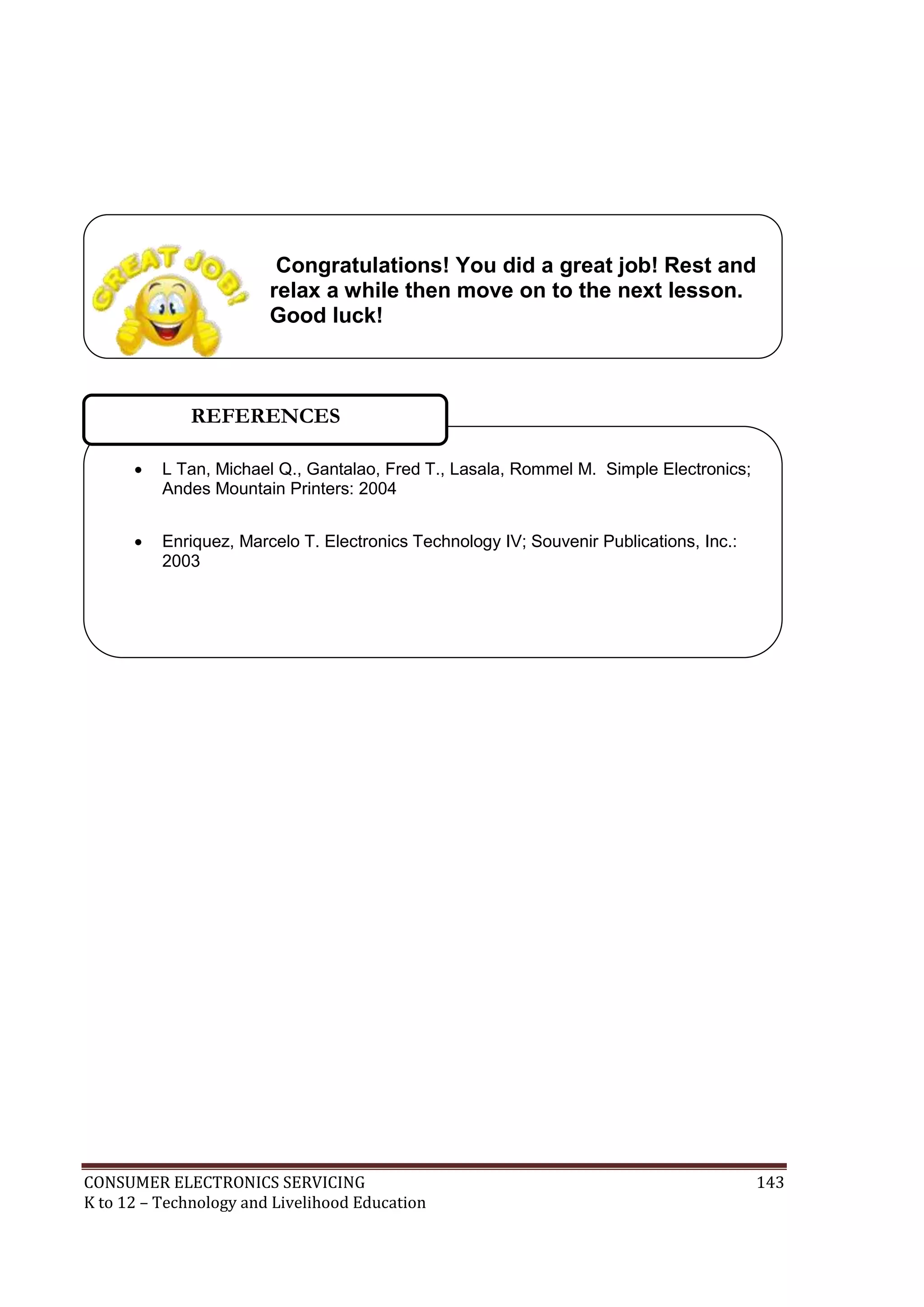 CONSUMER ELECTRONICS SERVICING 143
K to 12 – Technology and Livelihood Education
 L Tan, Michael Q., Gantalao, Fred T., Lasala, Rommel M. Simple Electronics;
Andes Mountain Printers: 2004
 Enriquez, Marcelo T. Electronics Technology IV; Souvenir Publications, Inc.:
2003
REFERENCES
Congratulations! You did a great job! Rest and
relax a while then move on to the next lesson.
Good luck!
 