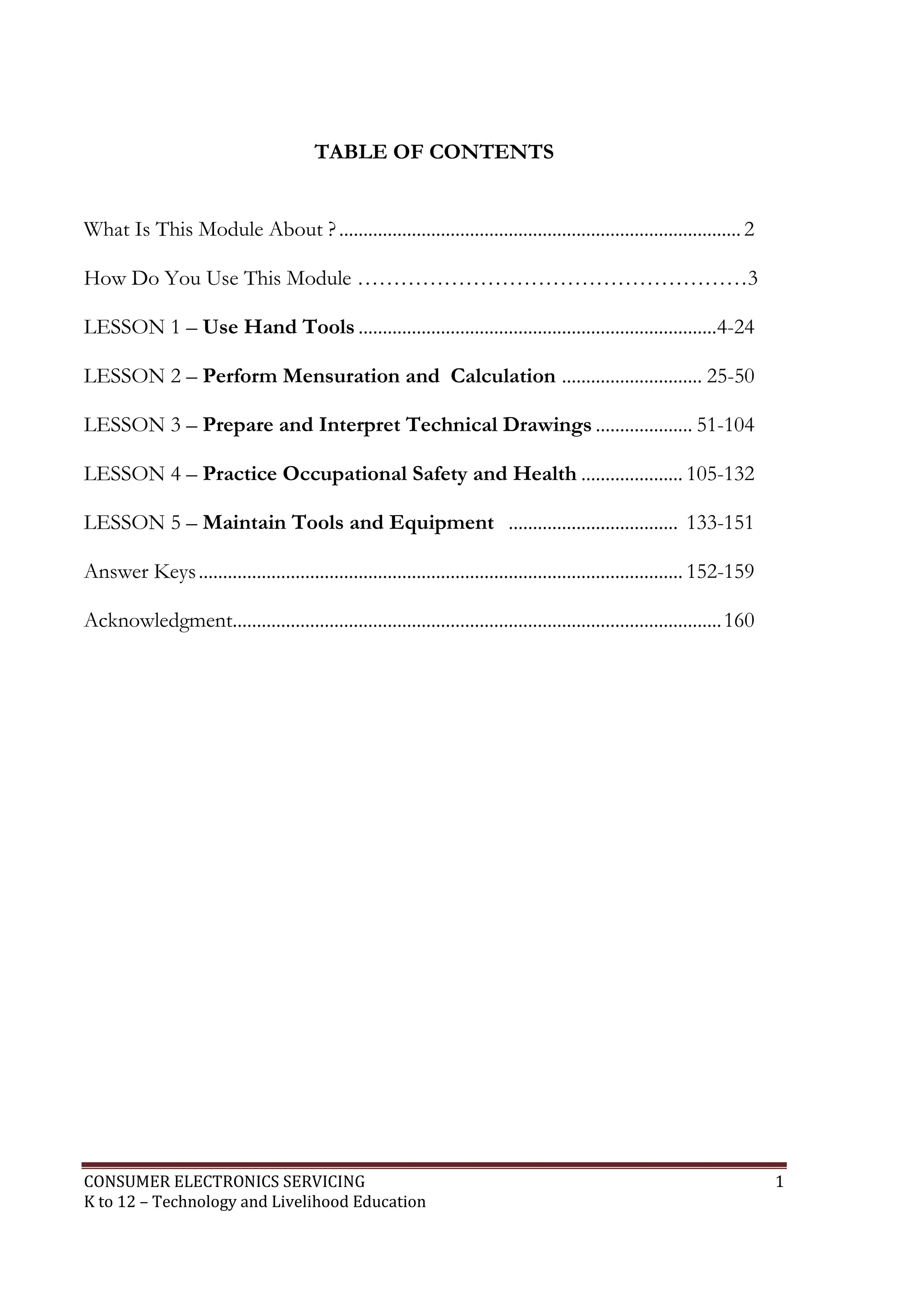 CONSUMER ELECTRONICS SERVICING 1
K to 12 – Technology and Livelihood Education
TABLE OF CONTENTS
What Is This Module About ?...................................................................................2
How Do You Use This Module ………………………………………………3
LESSON 1 – Use Hand Tools ..........................................................................4-24
LESSON 2 – Perform Mensuration and Calculation ............................. 25-50
LESSON 3 – Prepare and Interpret Technical Drawings .................... 51-104
LESSON 4 – Practice Occupational Safety and Health ..................... 105-132
LESSON 5 – Maintain Tools and Equipment ................................... 133-151
Answer Keys.................................................................................................... 152-159
Acknowledgment.....................................................................................................160
 
