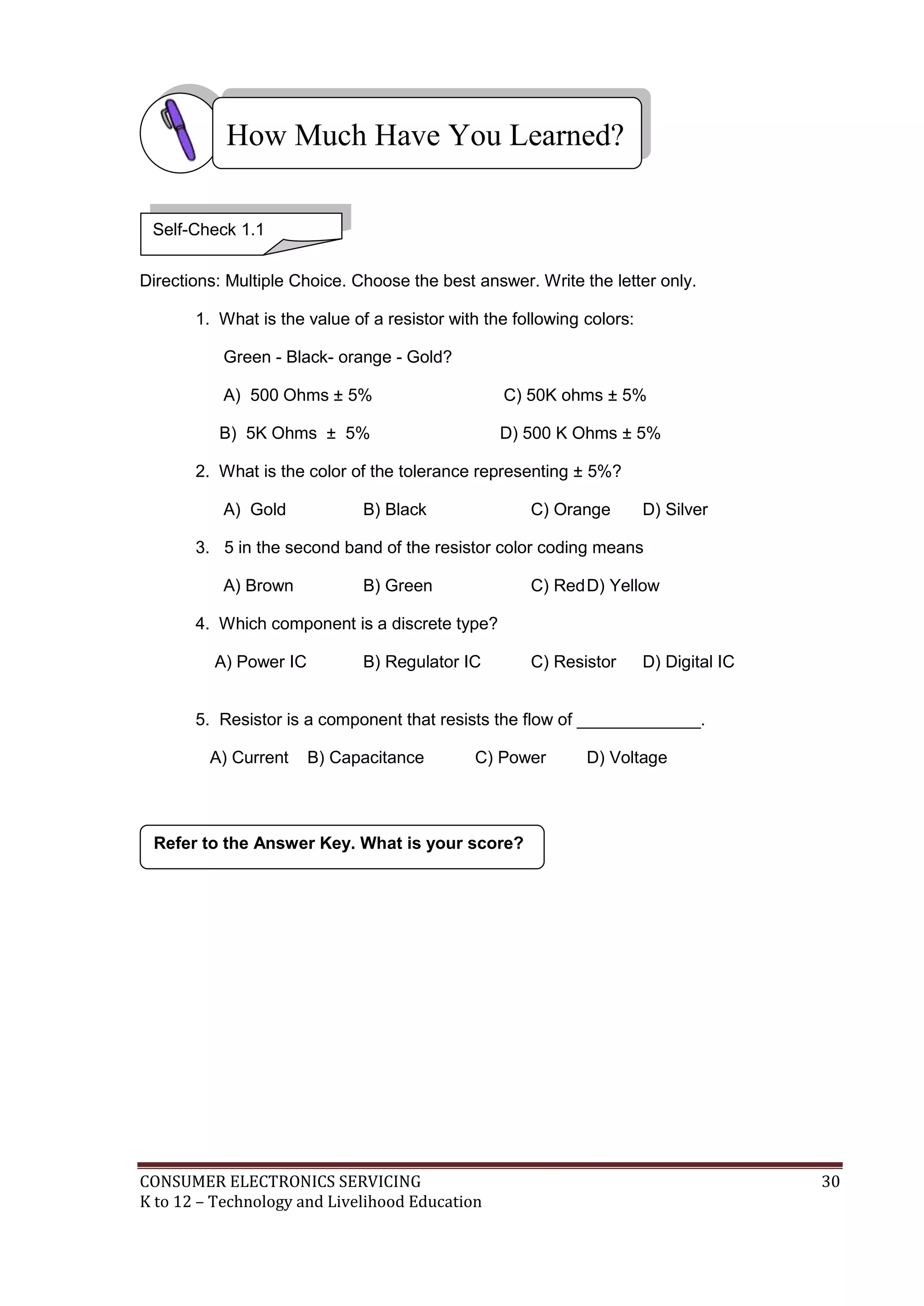 CONSUMER ELECTRONICS SERVICING 30
K to 12 – Technology and Livelihood Education
Directions: Multiple Choice. Choose the best answer. Write the letter only.
1. What is the value of a resistor with the following colors:
Green - Black- orange - Gold?
A) 500 Ohms ± 5% C) 50K ohms ± 5%
B) 5K Ohms ± 5% D) 500 K Ohms ± 5%
2. What is the color of the tolerance representing ± 5%?
A) Gold B) Black C) Orange D) Silver
3. 5 in the second band of the resistor color coding means
A) Brown B) Green C) RedD) Yellow
4. Which component is a discrete type?
A) Power IC B) Regulator IC C) Resistor D) Digital IC
5. Resistor is a component that resists the flow of _____________.
A) Current B) Capacitance C) Power D) Voltage
Refer to the Answer Key. What is your score?
How Much Have You Learned?
Self-Check 1.1
 