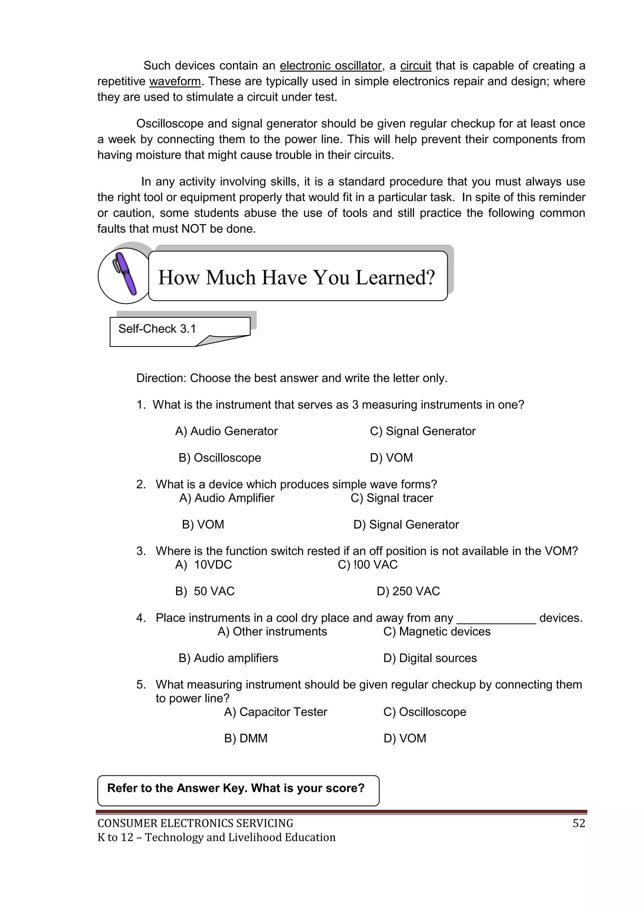 CONSUMER ELECTRONICS SERVICING 52
K to 12 – Technology and Livelihood Education
How Much Have You Learned?
Such devices contain an electronic oscillator, a circuit that is capable of creating a
repetitive waveform. These are typically used in simple electronics repair and design; where
they are used to stimulate a circuit under test.
Oscilloscope and signal generator should be given regular checkup for at least once
a week by connecting them to the power line. This will help prevent their components from
having moisture that might cause trouble in their circuits.
In any activity involving skills, it is a standard procedure that you must always use
the right tool or equipment properly that would fit in a particular task. In spite of this reminder
or caution, some students abuse the use of tools and still practice the following common
faults that must NOT be done.
Direction: Choose the best answer and write the letter only.
1. What is the instrument that serves as 3 measuring instruments in one?
A) Audio Generator C) Signal Generator
B) Oscilloscope D) VOM
2. What is a device which produces simple wave forms?
A) Audio Amplifier C) Signal tracer
B) VOM D) Signal Generator
3. Where is the function switch rested if an off position is not available in the VOM?
A) 10VDC C) !00 VAC
B) 50 VAC D) 250 VAC
4. Place instruments in a cool dry place and away from any ____________ devices.
A) Other instruments C) Magnetic devices
B) Audio amplifiers D) Digital sources
5. What measuring instrument should be given regular checkup by connecting them
to power line?
A) Capacitor Tester C) Oscilloscope
B) DMM D) VOM
Refer to the Answer Key. What is your score?
Self-Check 3.1
 
