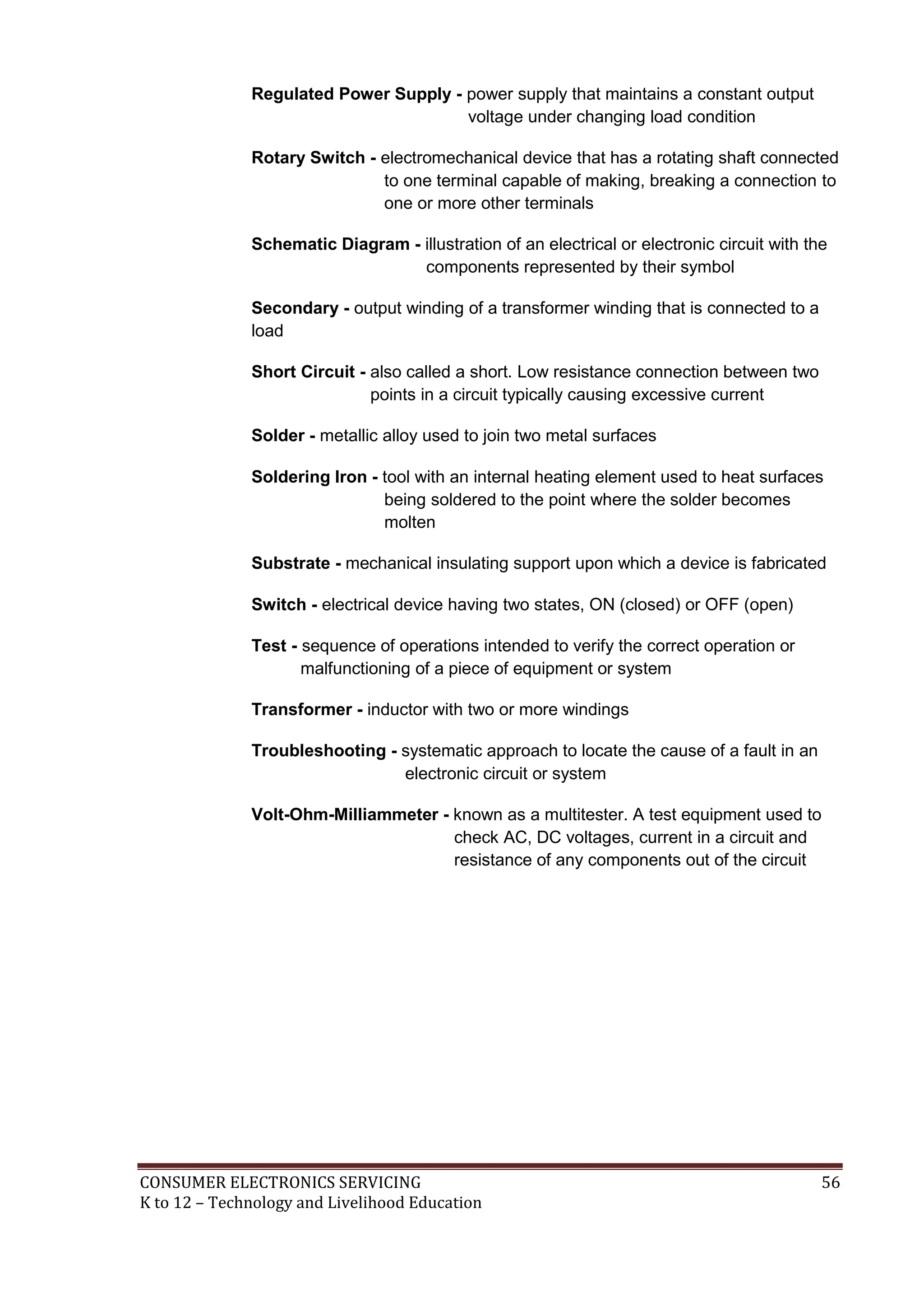 CONSUMER ELECTRONICS SERVICING 56
K to 12 – Technology and Livelihood Education
Regulated Power Supply - power supply that maintains a constant output
voltage under changing load condition
Rotary Switch - electromechanical device that has a rotating shaft connected
to one terminal capable of making, breaking a connection to
one or more other terminals
Schematic Diagram - illustration of an electrical or electronic circuit with the
components represented by their symbol
Secondary - output winding of a transformer winding that is connected to a
load
Short Circuit - also called a short. Low resistance connection between two
points in a circuit typically causing excessive current
Solder - metallic alloy used to join two metal surfaces
Soldering Iron - tool with an internal heating element used to heat surfaces
being soldered to the point where the solder becomes
molten
Substrate - mechanical insulating support upon which a device is fabricated
Switch - electrical device having two states, ON (closed) or OFF (open)
Test - sequence of operations intended to verify the correct operation or
malfunctioning of a piece of equipment or system
Transformer - inductor with two or more windings
Troubleshooting - systematic approach to locate the cause of a fault in an
electronic circuit or system
Volt-Ohm-Milliammeter - known as a multitester. A test equipment used to
check AC, DC voltages, current in a circuit and
resistance of any components out of the circuit
 
