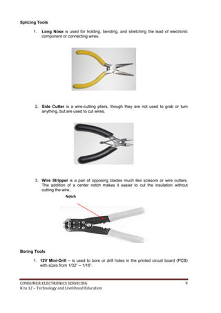 CONSUMER ELECTRONICS SERVICING 9
K to 12 – Technology and Livelihood Education
Splicing Tools
1. Long Nose is used for holding, bending, and stretching the lead of electronic
component or connecting wires.
2. Side Cutter is a wire-cutting pliers, though they are not used to grab or turn
anything, but are used to cut wires.
3. Wire Stripper is a pair of opposing blades much like scissors or wire cutters.
The addition of a center notch makes it easier to cut the insulation without
cutting the wire.
Boring Tools
1. 12V Mini-Drill – is used to bore or drill holes in the printed circuit board (PCB)
with sizes from 1/32” – 1/16”.
Notch
 