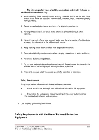 CONSUMER ELECTRONICS SERVICING 108
K to 12 – Technology and Livelihood Education
The following safety rules should be understood and strictly followed to
avoid accidents while working.
1. Avoid wearing loose clothing when working. Sleeves should be fit and shirts
tucked in as much as possible. Remove ties, watches, rings, and other jewelry
from your body.
2. Report immediately injuries or accidents of any type to your teacher.
3. Never put fasteners or any small metal articles in or near the mouth when
working.
4. Never throw tools of any type around. Make sure the sharp edge of cutting tools
are away from the edge of the table or work bench.
5. Keep working areas clean and free from disposable materials.
6. Secure the help of your classmates when carrying heavy tools to avoid accidents.
7. Never use dull or damaged tools.
8. Do not use tools with loose handles and ragged. Report cases like these to the
teacher and do necessary repair and adjustments, if possible.
9. Know and observe safety measures specific for each tool or operation.
Safety Requirements
For your protection, observe the following safety requirements:
 Follow all cautions, warnings, and instructions marked on the equipment.
 Ensure that the voltage and frequency rating of the power outlet matches
the electrical rating labels on the system.
 Use properly grounded power outlets.
Safety Requirements with the Use of Personal Protective
Equipment
 