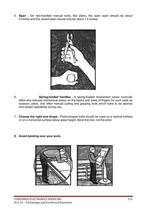 CONSUMER ELECTRONICS SERVICING 111
K to 12 – Technology and Livelihood Education
5. Span - On two-handled manual tools, like pliers, the open span should be about
4 inches and the closed span should only be about 1.5 inches.
6. Spring-loaded handles - A spring-loaded mechanism saves muscular
effort and reduces mechanical stress on the backs and sides of fingers for such tools as
scissors, pliers, and other manual cutting and gripping tools which have to be opened
and closed repeatedly during use.
7. Choose the right tool shape - Pistol-shaped tools should be used on a vertical surface
or on a horizontal surface below waist height. Bend the tool, not the wrist.
8. Avoid bending over your work.
 