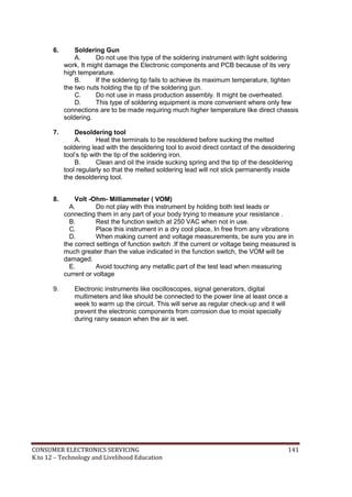 CONSUMER ELECTRONICS SERVICING 141
K to 12 – Technology and Livelihood Education
6. Soldering Gun
A. Do not use this type of the soldering instrument with light soldering
work. It might damage the Electronic components and PCB because of its very
high temperature.
B. If the soldering tip fails to achieve its maximum temperature, tighten
the two nuts holding the tip of the soldering gun.
C. Do not use in mass production assembly. It might be overheated.
D. This type of soldering equipment is more convenient where only few
connections are to be made requiring much higher temperature like direct chassis
soldering.
7. Desoldering tool
A. Heat the terminals to be resoldered before sucking the melted
soldering lead with the desoldering tool to avoid direct contact of the desoldering
tool’s tip with the tip of the soldering iron.
B. Clean and oil the inside sucking spring and the tip of the desoldering
tool regularly so that the melted soldering lead will not stick permanently inside
the desoldering tool.
8. Volt -Ohm- Milliammeter ( VOM)
A. Do not play with this instrument by holding both test leads or
connecting them in any part of your body trying to measure your resistance .
B. Rest the function switch at 250 VAC when not in use.
C. Place this instrument in a dry cool place, In free from any vibrations
D. When making current and voltage measurements, be sure you are in
the correct settings of function switch .If the current or voltage being measured is
much greater than the value indicated in the function switch, the VOM will be
damaged.
E. Avoid touching any metallic part of the test lead when measuring
current or voltage
9. Electronic instruments like oscilloscopes, signal generators, digital
multimeters and like should be connected to the power line at least once a
week to warm up the circuit. This will serve as regular check-up and it will
prevent the electronic components from corrosion due to moist specially
during rainy season when the air is wet.
 