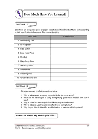 CONSUMER ELECTRONICS SERVICING 14
K to 12 – Technology and Livelihood Education
Refer to the Answer Key. What is your score?
Self-Check 1.2
Direction: On a separate piece of paper, classify the different kinds of hand tools according
to their specification in Consumer Electronics Servicing.
Hand tools Classification
1. Desoldering Tool
2 W ire Splicer
3. Side Cutter
4 Long Nose Pliers
5 Mini Drill
6 Magnifying Glass
7 Soldering Stand
8 Screwdriver
9 Soldering Iron
10. Portable Electric Drill
Direction: Answer briefly the questions below.
1. Why is a low-power soldering iron suitable for electronic work?
2. What are the advantages of using a magnifying glass that is foldable with built-in
light?
3. Why is it best to use the right size of Phillips-type screwdriver?
4. Why is it best to use the right size of drill bit in boring holes?
5. Why do you think is it best for a soldering iron to have its soldering stand?
How Much Have You Learned?
Self-Check 1.1
 