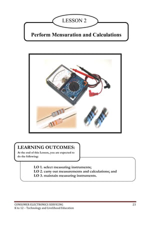 CONSUMER ELECTRONICS SERVICING 23
K to 12 – Technology and Livelihood Education
Perform Mensuration and Calculations
LESSON 2
LO 1. select measuring instruments;
LO 2. carry out measurements and calculations; and
LO 3. maintain measuring instruments.
LEARNING OUTCOMES:
At the end of this Lesson, you are expected to
do the following:
 