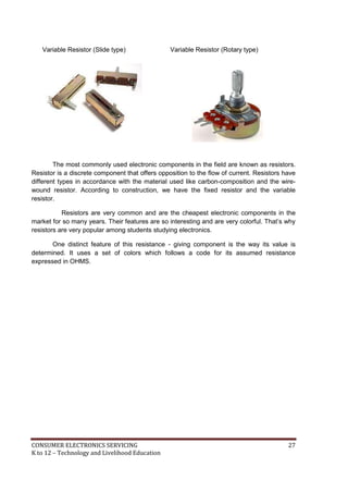 CONSUMER ELECTRONICS SERVICING 27
K to 12 – Technology and Livelihood Education
Variable Resistor (Slide type) Variable Resistor (Rotary type)
The most commonly used electronic components in the field are known as resistors.
Resistor is a discrete component that offers opposition to the flow of current. Resistors have
different types in accordance with the material used like carbon-composition and the wire-
wound resistor. According to construction, we have the fixed resistor and the variable
resistor.
Resistors are very common and are the cheapest electronic components in the
market for so many years. Their features are so interesting and are very colorful. That’s why
resistors are very popular among students studying electronics.
One distinct feature of this resistance - giving component is the way its value is
determined. It uses a set of colors which follows a code for its assumed resistance
expressed in OHMS.
 