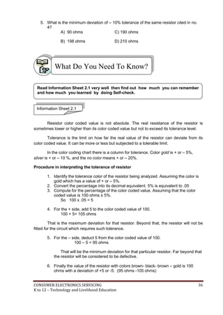 CONSUMER ELECTRONICS SERVICING 36
K to 12 – Technology and Livelihood Education
5. What is the minimum deviation of – 10% tolerance of the same resistor cited in no.
4?
A) 90 ohms C) 190 ohms
B) 198 ohms D) 210 ohms
Resistor color coded value is not absolute. The real resistance of the resistor is
sometimes lower or higher than its color coded value but not to exceed its tolerance level.
Tolerance is the limit on how far the real value of the resistor can deviate from its
color coded value. It can be more or less but subjected to a tolerable limit.
In the color coding chart there is a column for tolerance. Color gold is + or – 5%,
silver is + or – 10 %, and the no color means + or – 20%.
Procedure in interpreting the tolerance of resistor
1. Identify the tolerance color of the resistor being analyzed. Assuming the color is
gold which has a value of + or – 5%.
2. Convert the percentage into its decimal equivalent. 5% is equivalent to .05
3. Compute for the percentage of the color coded value. Assuming that the color
coded value is 100 ohms ± 5%.
So 100 x .05 = 5
4. For the + side, add 5 to the color coded value of 100.
100 + 5= 105 ohms
That is the maximum deviation for that resistor. Beyond that, the resistor will not be
fitted for the circuit which requires such tolerance.
5. For the – side, deduct 5 from the color coded value of 100.
100 – 5 = 95 ohms
That will be the minimum deviation for that particular resistor. Far beyond that
the resistor will be considered to be defective.
6. Finally the value of the resistor with colors brown- black- brown – gold is 100
ohms with a deviation of +5 or -5. (95 ohms -105 ohms)
What Do You Need To Know?
Information Sheet 2.1
Read Information Sheet 2.1 very well then find out how much you can remember
and how much you learned by doing Self-check.
 