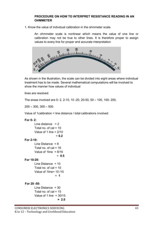 CONSUMER ELECTRONICS SERVICING 43
K to 12 – Technology and Livelihood Education
PROCEDURE ON HOW TO INTERPRET RESISTANCE READING IN AN
OHMMETER
1. Know the value of individual calibration in the ohmmeter scale.
An ohmmeter scale is nonlinear which means the value of one line or
calibration may not be true to other lines. It is therefore proper to assign
values to every line for proper and accurate interpretation
As shown in the illustration, the scale can be divided into eight areas where individual
treatment has to be made. Several mathematical computations will be involved to
show the manner how values of individual
lines are resolved.
The areas involved are 0- 2, 2-10, 10 -20, 20-50, 50 – 100, 100- 200,
200 – 300, 300 – 500.
Value of 1calibration = line distance / total calibrations involved
For 0- 2:
Line distance = 2
Total no. of cal = 10
Value of 1 line = 2/10
= 0.2
For 2-10:
Line Distance = 8
Total no. of cal = 16
Value of 1line = 8/16
= 0.5
For 10-20:
Line Distance = 10
Total no. of cal = 10
Value of 1line= 10 /10
= 1
For 20 -50:
Line Distance = 30
Total no. of cal = 15
Value of 1 line = 30/15
= 2.0
 