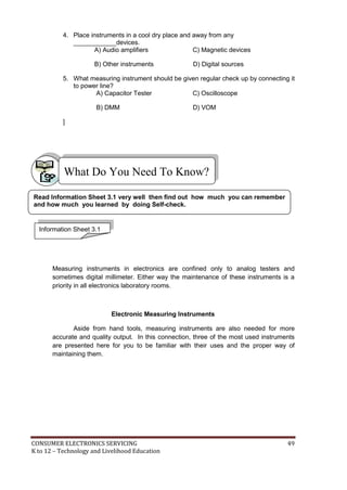 CONSUMER ELECTRONICS SERVICING 49
K to 12 – Technology and Livelihood Education
What Do You Need To Know?
4. Place instruments in a cool dry place and away from any
____________devices.
A) Audio amplifiers C) Magnetic devices
B) Other instruments D) Digital sources
5. What measuring instrument should be given regular check up by connecting it
to power line?
A) Capacitor Tester C) Oscilloscope
B) DMM D) VOM
]
Measuring instruments in electronics are confined only to analog testers and
sometimes digital millimeter. Either way the maintenance of these instruments is a
priority in all electronics laboratory rooms.
Electronic Measuring Instruments
Aside from hand tools, measuring instruments are also needed for more
accurate and quality output. In this connection, three of the most used instruments
are presented here for you to be familiar with their uses and the proper way of
maintaining them.
Information Sheet 3.1
Read Information Sheet 3.1 very well then find out how much you can remember
and how much you learned by doing Self-check.
 