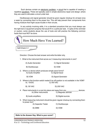 CONSUMER ELECTRONICS SERVICING 52
K to 12 – Technology and Livelihood Education
How Much Have You Learned?
Such devices contain an electronic oscillator, a circuit that is capable of creating a
repetitive waveform. These are typically used in simple electronics repair and design; where
they are used to stimulate a circuit under test.
Oscilloscope and signal generator should be given regular checkup for at least once
a week by connecting them to the power line. This will help prevent their components from
having moisture that might cause trouble in their circuits.
In any activity involving skills, it is a standard procedure that you must always use
the right tool or equipment properly that would fit in a particular task. In spite of this reminder
or caution, some students abuse the use of tools and still practice the following common
faults that must NOT be done.
Direction: Choose the best answer and write the letter only.
1. What is the instrument that serves as 3 measuring instruments in one?
A) Audio Generator C) Signal Generator
B) Oscilloscope D) VOM
2. What is a device which produces simple wave forms?
A) Audio Amplifier C) Signal tracer
B) VOM D) Signal Generator
3. Where is the function switch rested if an off position is not available in the VOM?
A) 10VDC C) !00 VAC
B) 50 VAC D) 250 VAC
4. Place instruments in a cool dry place and away from any ____________ devices.
A) Other instruments C) Magnetic devices
B) Audio amplifiers D) Digital sources
5. What measuring instrument should be given regular checkup by connecting them
to power line?
A) Capacitor Tester C) Oscilloscope
B) DMM D) VOM
Refer to the Answer Key. What is your score?
Self-Check 3.1
 