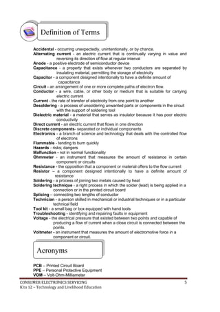CONSUMER ELECTRONICS SERVICING 5
K to 12 – Technology and Livelihood Education
Accidental - occurring unexpectedly, unintentionally, or by chance.
Alternating current - an electric current that is continually varying in value and
reversing its direction of flow at regular interval
Anode - a positive electrode of semiconductor device
Capacitance - a property that exists whenever two conductors are separated by
insulating material, permitting the storage of electricity
Capacitor - a component designed intentionally to have a definite amount of
capacitance
Circuit - an arrangement of one or more complete paths of electron flow.
Conductor - a wire, cable, or other body or medium that is suitable for carrying
electric current
Current - the rate of transfer of electricity from one point to another
Desoldering - a process of unsoldering unwanted parts or components in the circuit
with the support of soldering tool
Dielectric material - a material that serves as insulator because it has poor electric
conductivity
Direct current - an electric current that flows in one direction
Discrete components- separated or individual components
Electronics - a branch of science and technology that deals with the controlled flow
of electrons
Flammable - tending to burn quickly
Hazards - risks; dangers
Malfunction - not in normal functionality
Ohmmeter - an instrument that measures the amount of resistance in certain
component or circuits
Resistance - the opposition that a component or material offers to the flow current
Resistor – a component designed intentionally to have a definite amount of
resistance
Soldering - a process of joining two metals caused by heat
Soldering technique - a right process in which the solder (lead) is being applied in a
connection or in the printed circuit board
Splicing – connecting two lengths of conductor
Technician - a person skilled in mechanical or industrial techniques or in a particular
technical field
Tool kit - a small bag or box equipped with hand tools
Troubleshooting - identifying and repairing faults in equipment
Voltage - the electrical pressure that existed between two points and capable of
producing a flow of current when a close circuit is connected between the
points.
Voltmeter - an instrument that measures the amount of electromotive force in a
component or circuit.
PCB – Printed Circuit Board
PPE – Personal Protective Equipment
VOM – Volt-Ohm-Milliameter
Acronyms
Definition of Terms
 