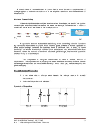 CONSUMER ELECTRONICS SERVICING 70
K to 12 – Technology and Livelihood Education
A potentiometer is commonly used as control device. It can be used to vary the value of
voltage applied to a certain circuit such as in the amplifier, television, and different kinds of
meter circuit.
Resistor Power Rating
Power rating of resistors changes with their sizes, the bigger the resistor the greater
the wattages and the smaller the resistor the lesser the wattage. Different sizes of resistors
are shown below which are drawn to the exact proportion.
Capacitor
A capacitor is a device that consists essentially of two conducting surfaces separated
by a dielectric material like air, paper, mica, ceramic, glass, or Mylar. It makes it possible to
store electric energy. Electrons are detained within a capacitor. This, in effect, is stored
electricity. It is known as electrical potential or an electrostatic field. Electrostatic field hold
electrons. When the increase of electrons becomes great enough, the electrical potentials
are now ready to be discharged.
The component is designed intentionally to have a definite amount of
capacitance. This capacitance is a property that exists whenever insulating material permits
the storage of electricity. It is measured in Farad (F) micro Farad (µF), nano Farad (nF), and
picoFarad (pF).
Characteristics of Capacitor:
1. It can store electric charge even though the voltage source is already
disconnected.
2. It can discharge electrical voltages.
Symbols of Capacitor
OR
Fixed Variable Polarized
2W1W1/2W1/4W1/8W
5W
 