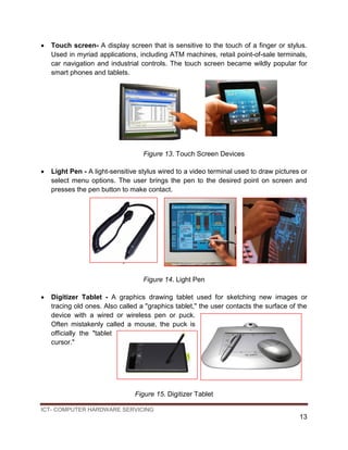 ICT- COMPUTER HARDWARE SERVICING
13
 Touch screen- A display screen that is sensitive to the touch of a finger or stylus.
Used in myriad applications, including ATM machines, retail point-of-sale terminals,
car navigation and industrial controls. The touch screen became wildly popular for
smart phones and tablets.
Figure 13. Touch Screen Devices
 Light Pen - A light-sensitive stylus wired to a video terminal used to draw pictures or
select menu options. The user brings the pen to the desired point on screen and
presses the pen button to make contact.
F
Figure 14. Light Pen
 Digitizer Tablet - A graphics drawing tablet used for sketching new images or
tracing old ones. Also called a "graphics tablet," the user contacts the surface of the
device with a wired or wireless pen or puck.
Often mistakenly called a mouse, the puck is
officially the "tablet
cursor."
Figure 15. Digitizer Tablet
 
