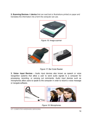ICT- COMPUTER HARDWARE SERVICING
14
2. Scanning Devices- A device that can read text or illustrations printed on paper and
translates the information into a form the computer can use.
Figure 16. Image scanner
Figure 17. Bar Code Reader
3. Voice- Input Devices - Audio input devices also known as speech or voice
recognition systems that allow a user to send audio signals to a computer for
processing, recording, or carrying out commands. Audio input devices such as
microphones allow users to speak to the computer in order to record a voice message
or navigate software.
Figure 18. Microphones
 