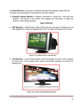 ICT- COMPUTER HARDWARE SERVICING
15
C. Output Devices - Any piece of computer hardware that displays results after the
computer has processed the input data that has been entered.
1. Computer Display Monitor- It displays information in visual form, using text and
graphics. The portion of the monitor that displays the information is called the
screen or video display terminal.
Types of Monitor
a. CRT Monitors - Cathode Ray Tubes (CRT) were the only type of displays for use
with desktop PCs. They are relatively big (14" to 16" deep) and heavy (over 15 lbs).
Figure 19. Cathode Ray Tube Monitor
b. LCD Monitors - Liquid Crystal Display (LCD) technology has been used in laptops
for some time. It has recently been made commercially available as monitors for
desktop PCs.
Figure 20. Liquid Crystal Display Monitor
 