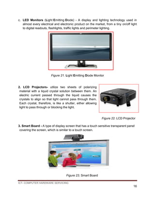 ICT- COMPUTER HARDWARE SERVICING
16
c. LED Monitors (Light Emitting Diode) - A display and lighting technology used in
almost every electrical and electronic product on the market, from a tiny on/off light
to digital readouts, flashlights, traffic lights and perimeter lighting.
Figure 21. Light Emitting Diode Monitor
2. LCD Projectors- utilize two sheets of polarizing
material with a liquid crystal solution between them. An
electric current passed through the liquid causes the
crystals to align so that light cannot pass through them.
Each crystal, therefore, is like a shutter, either allowing
light to pass through or blocking the light.
Figure 22. LCD Projector
3. Smart Board - A type of display screen that has a touch sensitive transparent panel
covering the screen, which is similar to a touch screen.
Figure 23. Smart Board
 