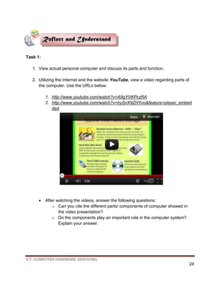 ICT- COMPUTER HARDWARE SERVICING
24
Task 1:
1. View actual personal computer and discuss its parts and function.
2. Utilizing the Internet and the website YouTube, view a video regarding parts of
the computer. Use the URLs below:
1. http://www.youtube.com/watch?v=A9gYVKPczRA
2. http://www.youtube.com/watch?v=bySnX9ZHYvo&feature=player_embed
ded
 After watching the videos, answer the following questions:
o Can you cite the different parts/ components of computer showed in
the video presentation?
o Do the components play an important role in the computer system?
Explain your answer.
Reflect and Understand
 
