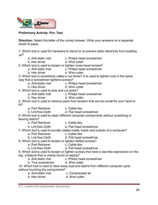 ICT- COMPUTER HARDWARE SERVICING
26
Preliminary Activity: Pre- Test
Direction: Select the letter of the correct answer. Write your answers on a separate
sheet of paper.
1. Which tool is used for hardware to stand on to prevent static electricity from building
up?
a. Anti-static mat c. Philips head screwdriver
b. Hex driver d. Wire cutter
2. Which tool is used to loosen or tighten cross-head screws?
a. Anti-static mat c. Philips head screwdriver
b. Hex driver d. Wire cutter
3. Which tool is sometimes called a nut driver? It is used to tighten nuts in the same
way that a screwdriver tightens screws?
a. Anti-static mat c. Philips head screwdriver
b. Hex driver d. Wire cutter
4. Which tool is used to strip and cut wires?
a. Anti-static mat c. Philips head screwdriver
b. Hex driver d. Wire cutter
5. Which tool is used to retrieve parts from location that are too small for your hand to
fit?
a. Part Retriever c. Cable ties
b. Lint-free Cloth d. Flat head screwdriver
6. Which tool is used to clean different computer components without scratching or
leaving debris?
a. Part Retriever c. Cable ties
b. Lint-free Cloth d. Flat head screwdriver
7. Which tool is used to bundle cables neatly inside and outside of a computer?
a. Part Retriever c. Cable ties
b. Lint-free Cloth d. Flat head screwdriver
8. Which tool is used to loosen or tighten slotted screws?
a. Part Retriever c. Cable ties
b. Lint-free Cloth d. Flat head screwdriver
9. Which tool is used to loosen or tighten screws that have a star-like depression on the
top, a feature that is mainly found on laptop?
a. Anti-static mat c. Philips head screwdriver
b. Torx screwdriver d. Wire cutter
10. Which tool is used to blow away dust and debris from different computer parts
without touching the components?
a. Anti-static mat c. Compressed air
b. Hex driver d. Wire cutter
Know
 