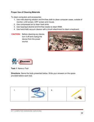 ICT- COMPUTER HARDWARE SERVICING
32
Proper Use of Cleaning Materials
To clean computers and accessories:
1. Use mild cleaning solution and lint-free cloth to clean computer cases, outside of
monitor, LCD screen, CRT screen and mouse.
2. Use compressed air to clean heat sinks.
3. Use Isopropyl alcohol and lint-free swabs to clean RAM.
4. Use hand-held vacuum cleaner with a brush attachment to clean a keyboard.
CAUTION: Before cleaning any device,
turn it off and unplug the
device from the power
source.
Task 1: Name a Tool
Directions: Name the tools presented below. Write your answers on the space
provided before each tool.
1. 8.
Process
 