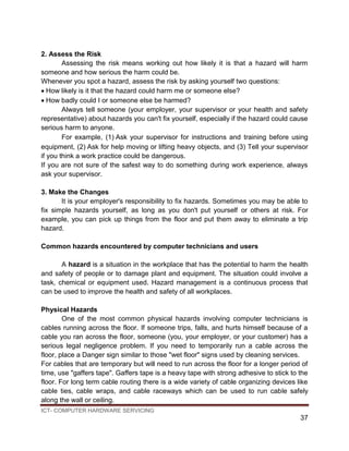 ICT- COMPUTER HARDWARE SERVICING
37
2. Assess the Risk
Assessing the risk means working out how likely it is that a hazard will harm
someone and how serious the harm could be.
Whenever you spot a hazard, assess the risk by asking yourself two questions:
How likely is it that the hazard could harm me or someone else?
How badly could I or someone else be harmed?
Always tell someone (your employer, your supervisor or your health and safety
representative) about hazards you can't fix yourself, especially if the hazard could cause
serious harm to anyone.
For example, (1)Ask your supervisor for instructions and training before using
equipment, (2)Ask for help moving or lifting heavy objects, and (3) Tell your supervisor
if you think a work practice could be dangerous.
If you are not sure of the safest way to do something during work experience, always
ask your supervisor.
3. Make the Changes
It is your employer's responsibility to fix hazards. Sometimes you may be able to
fix simple hazards yourself, as long as you don't put yourself or others at risk. For
example, you can pick up things from the floor and put them away to eliminate a trip
hazard.
Common hazards encountered by computer technicians and users
A hazard is a situation in the workplace that has the potential to harm the health
and safety of people or to damage plant and equipment. The situation could involve a
task, chemical or equipment used. Hazard management is a continuous process that
can be used to improve the health and safety of all workplaces.
Physical Hazards
One of the most common physical hazards involving computer technicians is
cables running across the floor. If someone trips, falls, and hurts himself because of a
cable you ran across the floor, someone (you, your employer, or your customer) has a
serious legal negligence problem. If you need to temporarily run a cable across the
floor, place a Danger sign similar to those "wet floor" signs used by cleaning services.
For cables that are temporary but will need to run across the floor for a longer period of
time, use "gaffers tape". Gaffers tape is a heavy tape with strong adhesive to stick to the
floor. For long term cable routing there is a wide variety of cable organizing devices like
cable ties, cable wraps, and cable raceways which can be used to run cable safely
along the wall or ceiling.
 