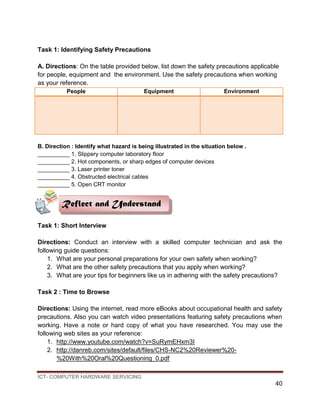 ICT- COMPUTER HARDWARE SERVICING
40
Task 1: Identifying Safety Precautions
A. Directions: On the table provided below, list down the safety precautions applicable
for people, equipment and the environment. Use the safety precautions when working
as your reference.
People Equipment Environment
B. Direction : Identify what hazard is being illustrated in the situation below .
__________ 1. Slippery computer laboratory floor
__________ 2. Hot components, or sharp edges of computer devices
__________ 3. Laser printer toner
__________ 4. Obstructed electrical cables
__________ 5. Open CRT monitor
Task 1: Short Interview
Directions: Conduct an interview with a skilled computer technician and ask the
following guide questions:
1. What are your personal preparations for your own safety when working?
2. What are the other safety precautions that you apply when working?
3. What are your tips for beginners like us in adhering with the safety precautions?
Task 2 : Time to Browse
Directions: Using the internet, read more eBooks about occupational health and safety
precautions. Also you can watch video presentations featuring safety precautions when
working. Have a note or hard copy of what you have researched. You may use the
following web sites as your reference:
1. http://www.youtube.com/watch?v=SuRymEHxm3I
2. http://danreb.com/sites/default/files/CHS-NC2%20Reviewer%20-
%20With%20Oral%20Questioning_0.pdf
Reflect and Understand
 