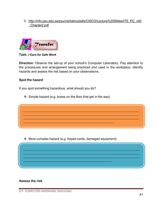 ICT- COMPUTER HARDWARE SERVICING
41
3. http://info.psu.edu.sa/psu/cis/kalmustafa/CISCO/Lecture%20Slides/ITE_PC_v40
_Chapter2.pdf
Task: I Care for Safe Work
Direction: Observe the set-up of your school’s Computer Laboratory. Pay attention to
the procedures and arrangement being practiced and used in the workplace. Identify
hazards and assess the risk based on your observations.
Spot the hazard
If you spot something hazardous, what should you do?
 Simple hazard (e.g. boxes on the floor that get in the way)
 More complex hazard (e.g. frayed cords, damaged equipment)
Assess the risk
Transfer
_________________________________________________________________________
_________________________________________________________________________
_________________________________________________________________________
_________________________________________________________
_________________________________________________________________________
_________________________________________________________________________
_________________________________________________________________________
________________________________________________________
 