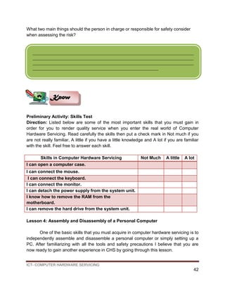 ICT- COMPUTER HARDWARE SERVICING
42
What two main things should the person in charge or responsible for safety consider
when assessing the risk?
Preliminary Activity: Skills Test
Direction: Listed below are some of the most important skills that you must gain in
order for you to render quality service when you enter the real world of Computer
Hardware Servicing. Read carefully the skills then put a check mark in Not much if you
are not really familiar, A little if you have a little knowledge and A lot if you are familiar
with the skill. Feel free to answer each skill.
Skills in Computer Hardware Servicing Not Much A little A lot
I can open a computer case.
I can connect the mouse.
I can connect the keyboard.
I can connect the monitor.
I can detach the power supply from the system unit.
I know how to remove the RAM from the
motherboard.
I can remove the hard drive from the system unit.
Lesson 4: Assembly and Disassembly of a Personal Computer
One of the basic skills that you must acquire in computer hardware servicing is to
independently assemble and disassemble a personal computer or simply setting up a
PC. After familiarizing with all the tools and safety precautions I believe that you are
now ready to gain another experience in CHS by going through this lesson.
Know
_________________________________________________________________________
_________________________________________________________________________
_________________________________________________________________________
_________________________________________________________
 