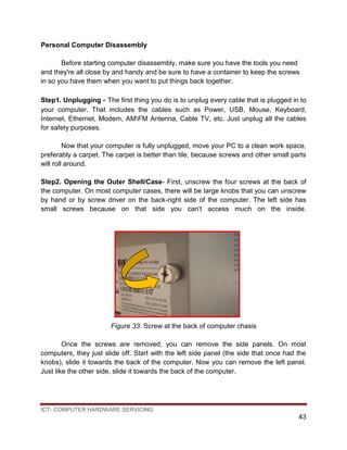 ICT- COMPUTER HARDWARE SERVICING
43
Personal Computer Disassembly
Before starting computer disassembly, make sure you have the tools you need
and they're all close by and handy and be sure to have a container to keep the screws
in so you have them when you want to put things back together.
Step1. Unplugging - The first thing you do is to unplug every cable that is plugged in to
your computer. That includes the cables such as Power, USB, Mouse, Keyboard,
Internet, Ethernet, Modem, AMFM Antenna, Cable TV, etc. Just unplug all the cables
for safety purposes.
Now that your computer is fully unplugged, move your PC to a clean work space,
preferably a carpet. The carpet is better than tile, because screws and other small parts
will roll around.
Step2. Opening the Outer Shell/Case- First, unscrew the four screws at the back of
the computer. On most computer cases, there will be large knobs that you can unscrew
by hand or by screw driver on the back-right side of the computer. The left side has
small screws because on that side you can't access much on the inside.
Figure 33. Screw at the back of computer chasis
Once the screws are removed, you can remove the side panels. On most
computers, they just slide off. Start with the left side panel (the side that once had the
knobs), slide it towards the back of the computer. Now you can remove the left panel.
Just like the other side, slide it towards the back of the computer.
 