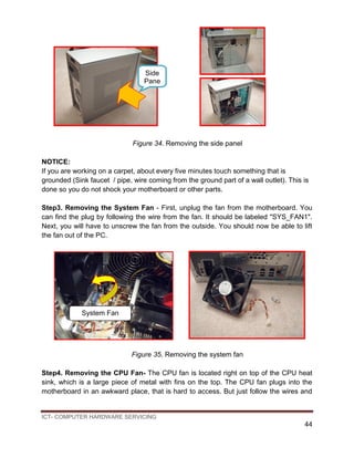 ICT- COMPUTER HARDWARE SERVICING
44
Figure 34. Removing the side panel
NOTICE:
If you are working on a carpet, about every five minutes touch something that is
grounded (Sink faucet / pipe, wire coming from the ground part of a wall outlet). This is
done so you do not shock your motherboard or other parts.
Step3. Removing the System Fan - First, unplug the fan from the motherboard. You
can find the plug by following the wire from the fan. It should be labeled "SYS_FAN1".
Next, you will have to unscrew the fan from the outside. You should now be able to lift
the fan out of the PC.
Figure 35. Removing the system fan
Step4. Removing the CPU Fan- The CPU fan is located right on top of the CPU heat
sink, which is a large piece of metal with fins on the top. The CPU fan plugs into the
motherboard in an awkward place, that is hard to access. But just follow the wires and
Side
Pane
l
System Fan
 