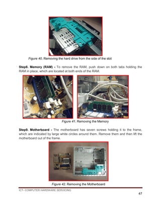 ICT- COMPUTER HARDWARE SERVICING
47
Figure 40. Removing the hard drive from the side of the slot
Step8. Memory (RAM) - To remove the RAM, push down on both tabs holding the
RAM in place, which are located at both ends of the RAM.
Figure 41. Removing the Memory
Step9. Motherboard - The motherboard has seven screws holding it to the frame,
which are indicated by large white circles around them. Remove them and then lift the
motherboard out of the frame.
Figure 42. Removing the Motherboard
 