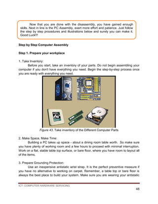 ICT- COMPUTER HARDWARE SERVICING
48
Step by Step Computer Assembly
Step 1. Prepare your workplace
1. Take Inventory:
Before you start, take an inventory of your parts. Do not begin assembling your
computer if you don't have everything you need. Begin the step-by-step process once
you are ready with everything you need.
Figure 43. Take inventory of the Different Computer Parts
2. Make Space, Make Time:
Building a PC takes up space - about a dining room table worth. So make sure
you have plenty of working room and a few hours to proceed with minimal interruption.
Work on a flat, stable table top surface, or bare floor, where you have room to layout all
of the items.
3. Prepare Grounding Protection:
Use an inexpensive antistatic wrist strap. It is the perfect preventive measure if
you have no alternative to working on carpet. Remember, a table top or bare floor is
always the best place to build your system. Make sure you are wearing your antistatic
Now that you are done with the disassembly, you have gained enough
skills. Next in line is the PC Assembly, exert more effort and patience. Just follow
the step by step procedures and illustrations below and surely you can make it.
Good Luck!!!
 